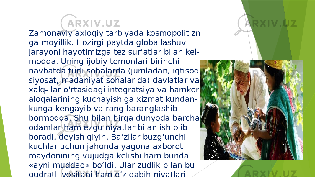 Zamonaviy axloqiy tarbiyada kosmopolitizn ga moyillik. Hozirgi paytda globallashuv jarayoni hayotimizga tez sur’atlar bilan kel- moqda. Uning ijobiy tomonlari birinchi navbatda turli sohalarda (jumladan, iqtisod, siyosat, madaniyat sohalarida) davlatlar va xalq- lar o‘rtasidagi integratsiya va hamkorlik aloqalarining kuchayishiga xizmat kundan- kunga kengayib va rang baranglashib bormoqda. Shu bilan birga dunyoda barcha odamlar ham ezgu niyatlar bilan ish olib boradi, deyish qiyin. Ba’zilar buzg‘unchi kuchlar uchun jahonda yagona axborot maydonining vujudga kelishi ham bunda «ayni muddao» bo‘ldi. Ular zudlik bilan bu qudratli vositani ham o‘z qabih niyatlari yo‘lida ishga solish harakatiga tushdilar. 