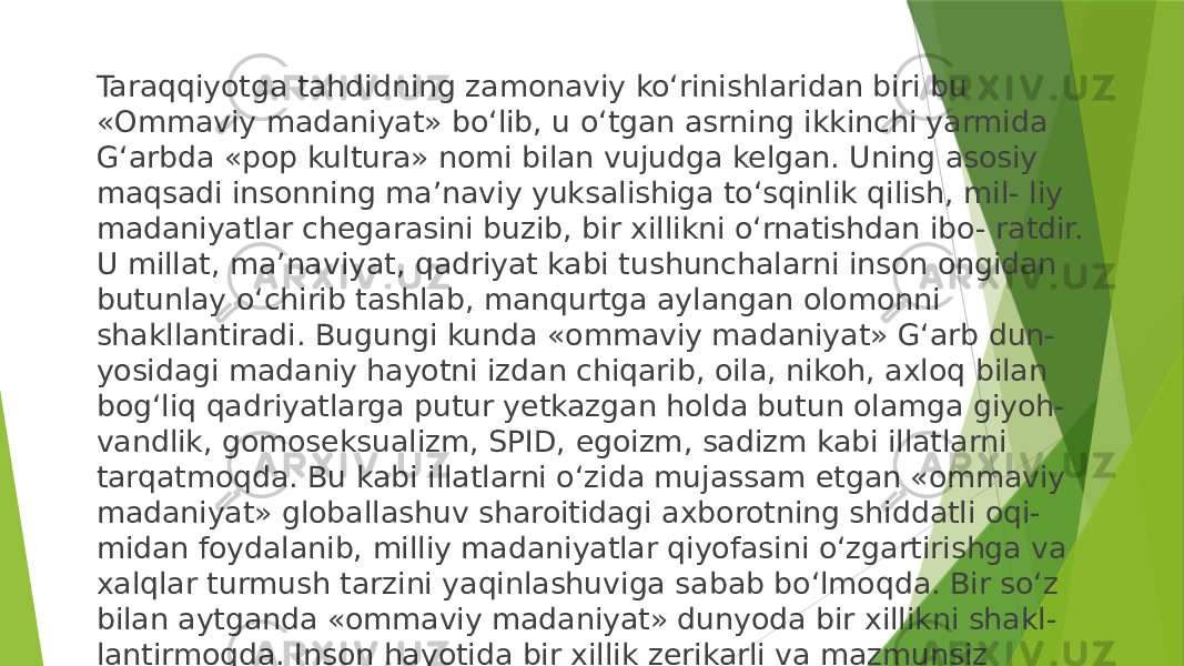 Taraqqiyotga tahdidning zamonaviy ko‘rinishlaridan biri bu «Ommaviy madaniyat» bo‘lib, u o‘tgan asrning ikkinchi yarmida G‘arbda «pop kultura» nomi bilan vujudga kelgan. Uning asosiy maqsadi insonning ma’naviy yuksalishiga to‘sqinlik qilish, mil- liy madaniyatlar chegarasini buzib, bir xillikni o‘rnatishdan ibo- ratdir. U millat, ma’naviyat, qadriyat kabi tushunchalarni inson ongidan butunlay o‘chirib tashlab, manqurtga aylangan olomonni shakllantiradi. Bugungi kunda «ommaviy madaniyat» G‘arb dun- yosidagi madaniy hayotni izdan chiqarib, oila, nikoh, axloq bilan bog‘liq qadriyatlarga putur yetkazgan holda butun olamga giyoh- vandlik, gomoseksualizm, SPID, egoizm, sadizm kabi illatlarni tarqatmoqda. Bu kabi illatlarni o‘zida mujassam etgan «ommaviy madaniyat» globallashuv sharoitidagi axborotning shiddatli oqi- midan foydalanib, milliy madaniyatlar qiyofasini o‘zgartirishga va xalqlar turmush tarzini yaqinlashuviga sabab bo‘lmoqda. Bir so‘z bilan aytganda «ommaviy madaniyat» dunyoda bir xillikni shakl- lantirmoqda. Inson hayotida bir xillik zerikarli va mazmunsiz yashashga olib keladi. 