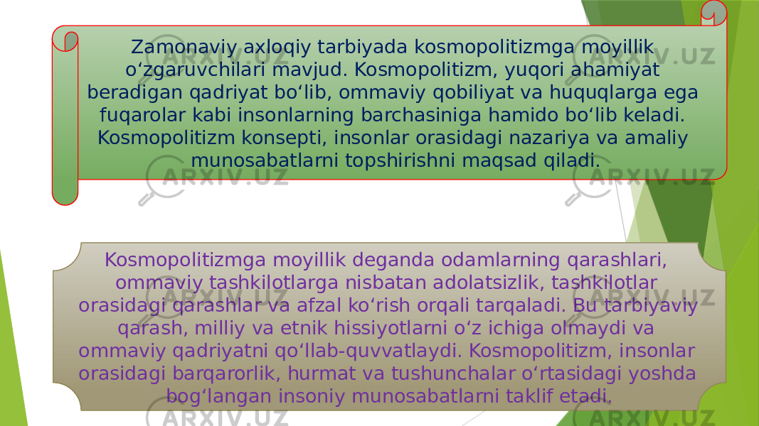 Zamonaviy axloqiy tarbiyada kosmopolitizmga moyillik oʻzgaruvchilari mavjud. Kosmopolitizm, yuqori ahamiyat beradigan qadriyat boʻlib, ommaviy qobiliyat va huquqlarga ega fuqarolar kabi insonlarning barchasiniga hamido boʻlib keladi. Kosmopolitizm konsepti, insonlar orasidagi nazariya va amaliy munosabatlarni topshirishni maqsad qiladi. Kosmopolitizmga moyillik deganda odamlarning qarashlari, ommaviy tashkilotlarga nisbatan adolatsizlik, tashkilotlar orasidagi qarashlar va afzal koʻrish orqali tarqaladi. Bu tarbiyaviy qarash, milliy va etnik hissiyotlarni oʻz ichiga olmaydi va ommaviy qadriyatni qoʻllab-quvvatlaydi. Kosmopolitizm, insonlar orasidagi barqarorlik, hurmat va tushunchalar oʻrtasidagi yoshda bogʻlangan insoniy munosabatlarni taklif etadi. 