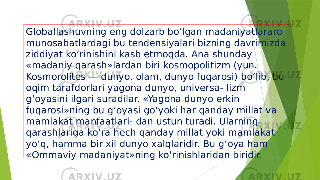 Globallashuvning eng dolzarb bo‘lgan madaniyatlararo munosabatlardagi bu tendensiyalari bizning davrimizda ziddiyat ko‘rinishini kasb etmoqda. Ana shunday «madaniy qarash»lardan biri kosmopolitizm (yun. Kosmorolites — dunyo, olam, dunyo fuqarosi) bo‘lib, bu oqim tarafdorlari yagona dunyo, universa- lizm g‘oyasini ilgari suradilar. «Yagona dunyo erkin fuqarosi»ning bu g‘oyasi go‘yoki har qanday millat va mamlakat manfaatlari- dan ustun turadi. Ularning qarashlariga ko‘ra hech qanday millat yoki mamlakat yo‘q, hamma bir xil dunyo xalqlaridir. Bu g‘oya ham «Ommaviy madaniyat»ning ko‘rinishlaridan biridir. 