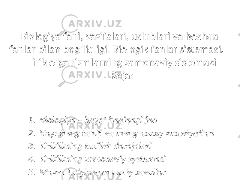 Biologiya fani, vazifalari, uslublari va boshqa fanlar bilan bog’liqligi. Biologik fanlar sistemasi. Tirik organizmlarning zamonaviy sistemasi Reja: 1. Biologiya – hayot haqiqagi fan 2. Hayotning ta’rifi va uning asosiy xususiyatlari 3. Tiriklikning tuzilish darajalari 4. Tiriklikning zamonaviy systemasi 5. Mavzu bo’yicha umumiy savollar 