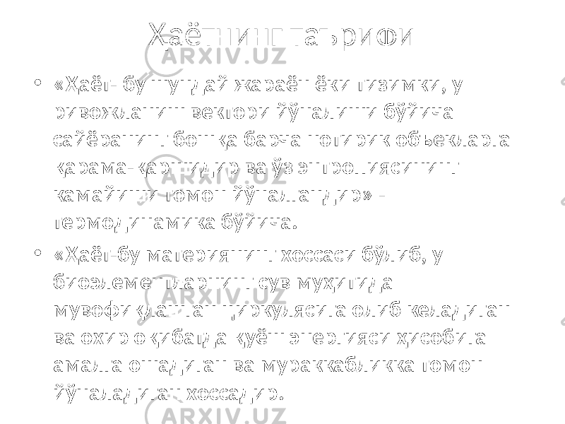 Ҳаётнинг таърифи • «Ҳаёт- бу шундай жараён ёки тизимки, у ривожланиш вектори йўналиши бўйича сайёранинг бошқа барча нотирик объекларга қарама-қаршидир ва ўз энтропиясининг камайиши томон йўналгандир» - термодинамика бўйича. • «Ҳаёт-бу материянинг хоссаси бўлиб, у биоэлементларнинг сув муҳитида мувофиқлашган циркулясига олиб келадиган ва охир оқибатда қуёш энергияси ҳисобига амалга ошадиган ва мураккабликка томон йўналадиган хоссадир. 