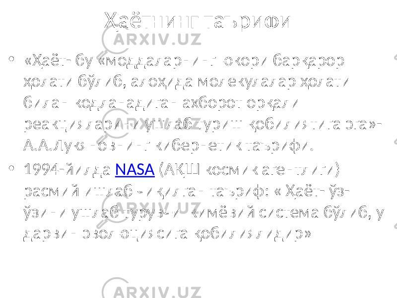 Ҳаётнинг таърифи • «Ҳаёт- бу «моддаларнинг юкори барқарор ҳолати бўлиб, алоҳида молекулалар ҳолати билан кодланадиган ахборот орқали реакцияларини ушлаб туриш қобилиятига эга»- А.А.Лукяновнинг кибернетик таърифи. • 1994-йилда NASA (АҚШ космик агентлиги) расмий ишлаб чиқилган таъриф: « Ҳаёт- ўз- ўзини ушлаб турувчи кимёвий система бўлиб, у дарвин эволюциясига қобилиялидир» 