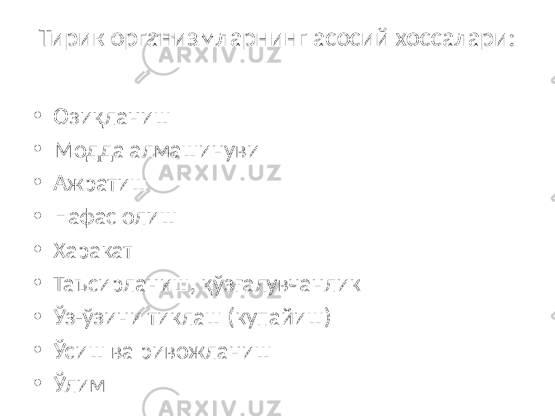 Тирик организмларнинг асосий хоссалари: • Озиқланиш • Модда алмашинуви • Ажратиш • Нафас олиш • Харакат • Таъсирланиш, қўзғалувчанлик • Ўз-ўзини тиклаш (купайиш) • Ўсиш ва ривожланиш • Ўлим 