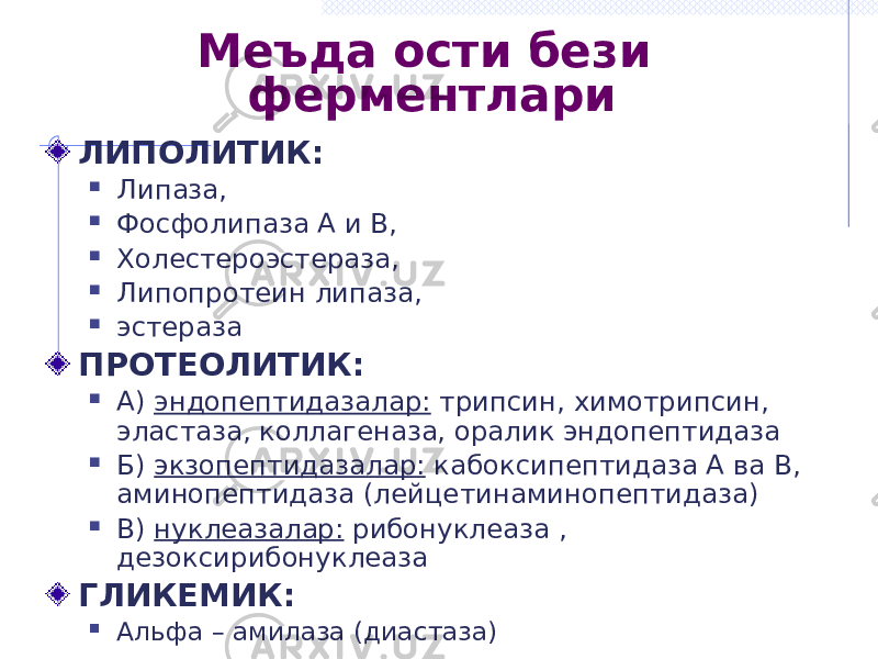 Меъда ости бези ферментлари ЛИПОЛИТИК:  Липаза,  Фосфолипаза А и В,  Холестероэстераза,  Липопротеин липаза,  эстераза ПРОТЕОЛИТИК:  А) эндопептидазалар: трипсин, химотрипсин, эластаза, коллагеназа, оралик эндопептидаза  Б) экзопептидазалар: кабоксипептидаза А ва В, аминопептидаза (лейцетинаминопептидаза)  В) нуклеазалар: рибонуклеаза , дезоксирибонуклеаза ГЛИКЕМИК:  Альфа – амилаза (диастаза) 