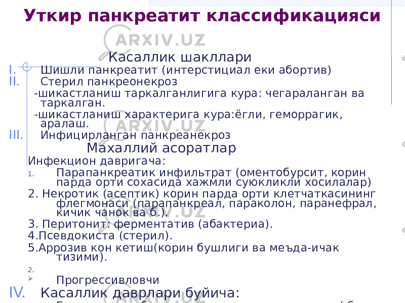  Касаллик шакллари I. Шишли панкреатит (интерстициал еки абортив) II. Стерил панкреонекроз -шикастланиш таркалганлигига кура: чегараланган ва таркалган. -шикастланиш характерига кура:ёгли, геморрагик, аралаш. III. Инфицирланган панкреанекроз Махаллий асоратлар Инфекцион давригача: 1. Парапанкреатик инфильтрат (оментобурсит, корин парда орти сохасида хажмли суюкликли хосилалар) 2. Некротик (асептик) корин парда орти клетчаткасининг флегмонаси (парапанкреал, параколон, паранефрал, кичик чанок ва б.). 3. Перитонит: ферментатив (абактериа). 4.Псевдокиста (стерил). 5.Аррозив кон кетиш(корин бушлиги ва меъда-ичак тизими). 2.  Прогрессивловчи IV. Касаллик даврлари буйича: A. Гемодинамик бузилишлар ва панкреатик шок ( бир неча соатдан 2 кунгача) B. Паренхиматоз органларнинг функционал етишмовчилиги (полиорган етишмовчилик 3-7 кунда юзага келади) C. Дегенератив узгаришлар, йирингли асоратлар, тозаланиш, бириктиручи тукиманинг усиши ва реабилитация (10-14 кун)Уткир панкреатит классификацияси 