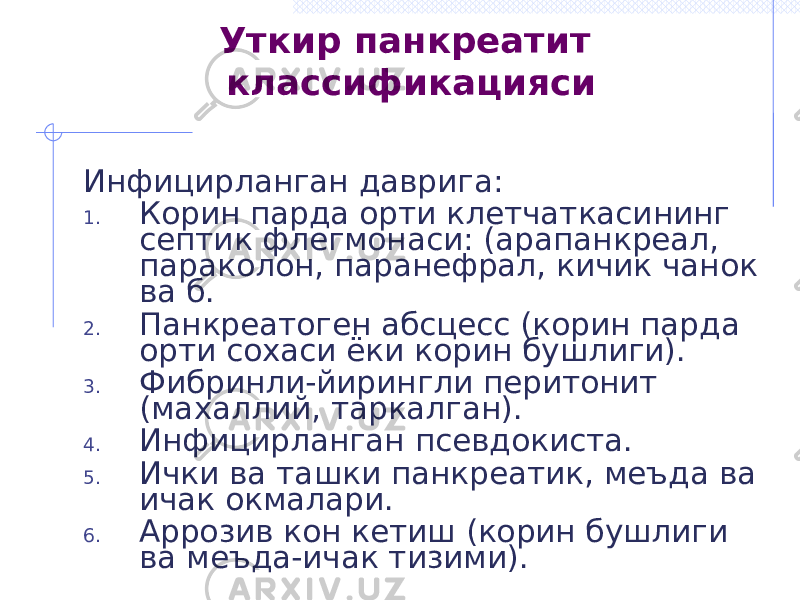 Уткир панкреатит классификацияси Инфицирланган даврига: 1. Корин парда орти клетчаткасининг септик флегмонаси: (арапанкреал, параколон, паранефрал, кичик чанок ва б. 2. Панкреатоген абсцесс (корин парда орти сохаси ёки корин бушлиги). 3. Фибринли-йирингли перитонит (махаллий, таркалган). 4. Инфицирланган псевдокиста. 5. Ички ва ташки панкреатик, меъда ва ичак окмалари. 6. Аррозив кон кетиш (корин бушлиги ва меъда-ичак тизими). 