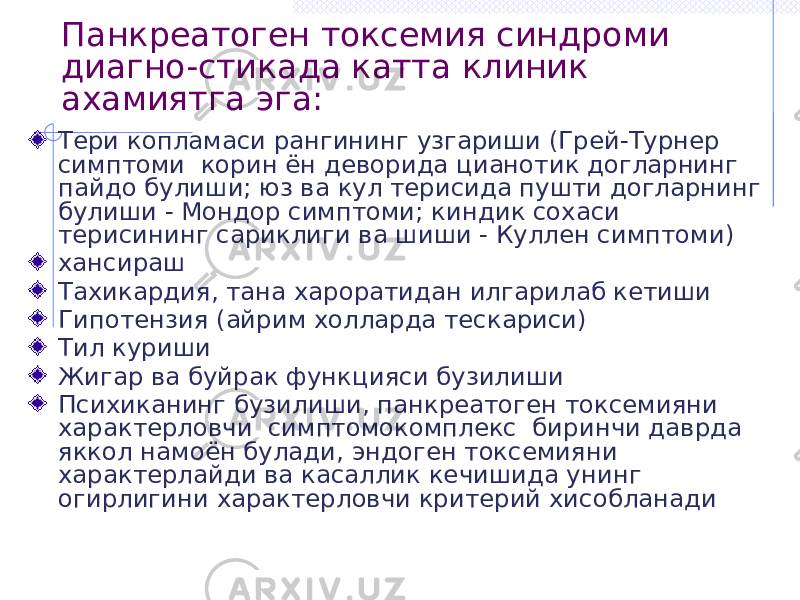 Панкреатоген токсемия синдроми диагно-стикада катта клиник ахамиятга эга: Тери копламаси рангининг узгариши (Грей-Турнер симптоми корин ён деворида цианотик догларнинг пайдо булиши; юз ва кул терисида пушти догларнинг булиши - Мондор симптоми; киндик сохаси терисининг сариклиги ва шиши - Куллен симптоми) хансираш Тахикардия, тана хароратидан илгарилаб кетиши Гипотензия (айрим холларда тескариси) Тил куриши Жигар ва буйрак функцияси бузилиши Психиканинг бузилиши, панкреатоген токсемияни характерловчи симптомокомплекс биринчи даврда яккол намоён булади, эндоген токсемияни характерлайди ва касаллик кечишида унинг огирлигини характерловчи критерий хисобланади 