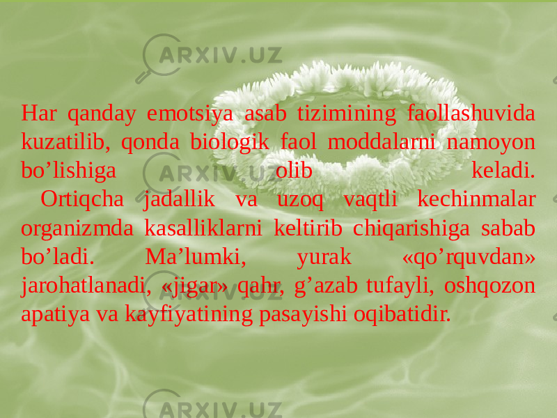 Har qanday emotsiya asab tizimining faollashuvida kuzatilib, qonda biologik faol moddalarni namoyon boʼlishiga olib keladi. Ortiqcha jadallik va uzoq vaqtli kechinmalar organizmda kasalliklarni keltirib chiqarishiga sabab boʼladi. Maʼlumki, yurak «qoʼrquvdan» jarohatlanadi, «jigar» qahr, gʼazab tufayli, oshqozon apatiya va kayfiyatining pasayishi oqibatidir. 