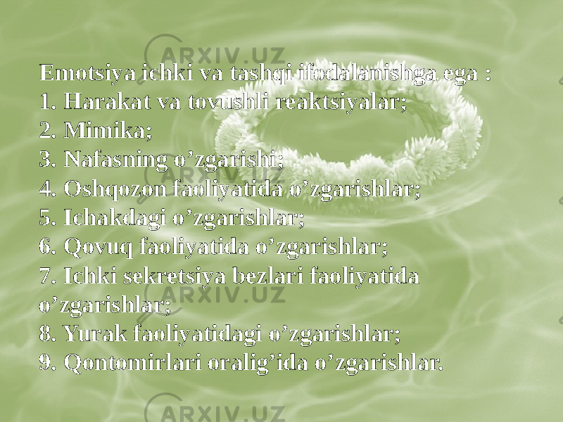 Emotsiya ichki va tashqi ifodalanishga ega : 1. Harakat va tovushli reaktsiyalar; 2. Mimika; 3. Nafasning oʼzgarishi; 4. Oshqozon faoliyatida oʼzgarishlar; 5. Ichakdagi oʼzgarishlar; 6. Qovuq faoliyatida oʼzgarishlar; 7. Ichki sekretsiya bezlari faoliyatida oʼzgarishlar; 8. Yurak faoliyatidagi oʼzgarishlar; 9. Qontomirlari oraligʼida oʼzgarishlar. 