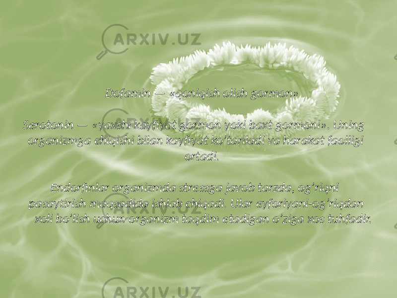  Dofamin — «qoniqish olish gormon» Serotonin — «yaxshi kayfiyat gormon yoki baxt gormoni». Uning organizmga chiqishi bilan kayfiyat koʼtariladi va harakat faolligi ortadi. Endorfinlar organizmda stressga javob tarzda, ogʼriqni pasaytirish maqsadida ishlab chiqadi. Ular eyforiyani-ogʼriqdan xoli boʼlish uchun organizm taqdim etadigan oʼziga xos tuhfadir. 