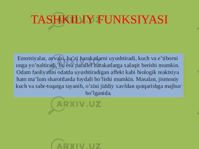 TASHKILIY FUNKSIYASI Emotsiyalar, avvalo, baʼzi harakatlarni uyushtiradi, kuch va eʼtiborni unga yoʼnaltiradi, bu esa parallel harakatlarga xalaqit berishi mumkin. Odam faoliyatini odatda uyushtiradigan affekt kabi biologik reaktsiya ham maʼlum sharoitlarda foydali boʼlishi mumkin. Masalan, jismoniy kuch va sabr-toqatga tayanib, oʼzini jiddiy xavfdan qutqarishga majbur boʼlganida. 