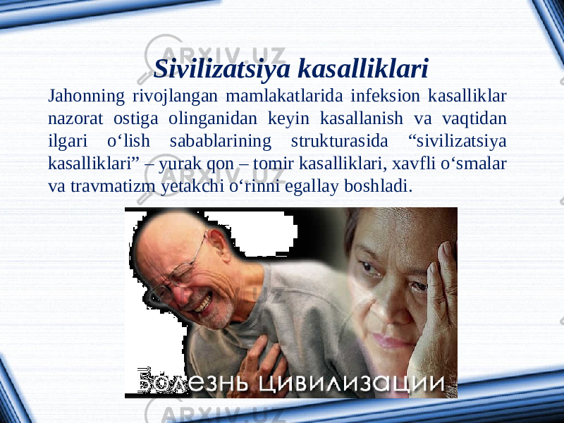 Sivilizatsiya kasalliklari Jahonning rivojlangan mamlakatlarida infeksion kasalliklar nazorat ostiga olinganidan keyin kasallanish va vaqtidan ilgari o‘lish sabablarining strukturasida “sivilizatsiya kasalliklari” – yurak qon – tomir kasalliklari, xavfli o‘smalar va travmatizm yetakchi o‘rinni egallay boshladi. 