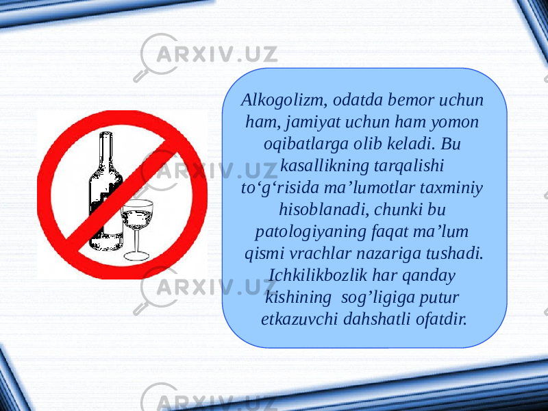 Alkogolizm, odatda bemor uchun ham, jamiyat uchun ham yomon oqibatlarga olib keladi. Bu kasallikning tarqalishi to‘g‘risida ma’lumotlar taxminiy hisoblanadi, chunki bu patologiyaning faqat ma’lum qismi vrachlar nazariga tushadi. Ichkilikbozlik har qanday kishining sog’ligiga putur etkazuvchi dahshatli ofatdir. 