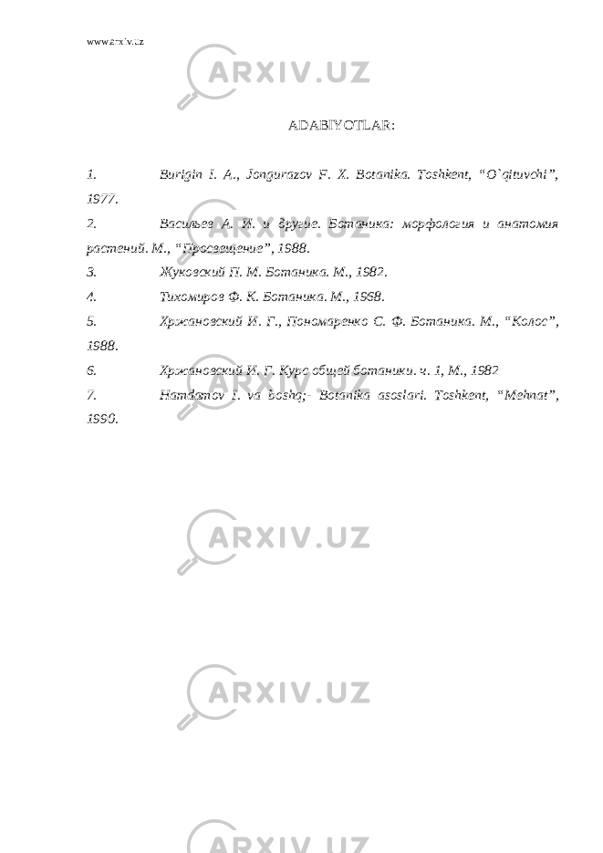 www.arxiv.uz ADABIYOTLAR : 1. Burigin I. A., Jongurazov F. X. Botanika. Toshkent, “O`qituvchi”, 1977. 2. Васильев А . И . и другие . Ботаника : морфология и анатомия растений . М ., “ Просвещение ”, 1988 . 3. Жуковский П . М . Ботаника . М ., 1982. 4. Тихомиров Ф . К . Ботаника . М ., 1968. 5. Хржановский И. Г., Пономаренко С . Ф . Ботаника . М ., “ Колос ”, 1988. 6. Хржановский И. Г. Курс общей ботаники . ч . 1, М ., 1982 7. Hamdamov I. va boshq;- Botanika asoslari. Toshkent, “Mehnat”, 1990. 