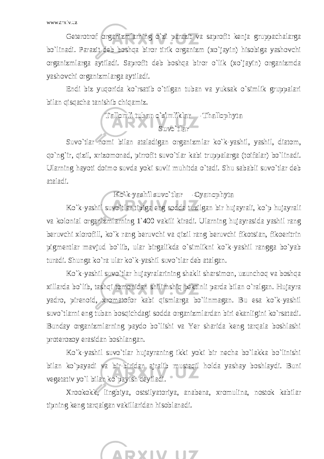 www.arxiv.uz Geterotrof organizmlarning o`zi parazit va saprofit kenja gruppachalarga bo`linadi. Parazit deb boshqa biror tirik organizm (xo`jayin) hisobiga yashovchi organizmlarga aytiladi. Saprofit deb boshqa biror o`lik (xo`jayin) organizmda yashovchi organizmlarga aytiladi. Endi biz yuqorida ko`rsatib o`tilgan tuban va yuksak o`simlik gruppalari bilan qisqacha tanishib chiqamiz. Tallomli tuban o`simliklar — Thallophyta Suvo`tlar Suvo`tlar nomi bilan ataladigan organizmlar ko`k-yashil, yashil, diatom, qo`ng`ir, qizil, xrizomonad, pirrofit suvo`tlar kabi truppalarga (toifalar) bo`linadi. Ularning hayoti doimo suvda yoki suvli muhitda o`tadi. Shu sababli suvo`tlar deb ataladi. Ko`k-yashil suvo`tlar — Cyanophyta Ko`k-yashil suvo`tlar tipiga eng sodda tuzilgan bir hujayrali, ko`p hujayrali va kolonial organizmlarning 1`400 vakili kiradi. Ularning hujayrasida yashil rang beruvchi xlorofill, ko`k rang beruvchi va qizil rang beruvchi fikotsian, fikoeritrin pigmentlar mavjud bo`lib, ular birgalikda o`simlikni ko`k-yashil rangga bo`yab turadi. Shunga ko`ra ular ko`k-yashil suvo`tlar deb atalgan. Ko`k-yashil suvo`tlar hujayralarining shakli sharsimon, uzunchoq va boshqa xillarda bo`lib, tashqi tomonidan shilimshiq pektinli parda bilan o`ralgan. Hujayra yadro, pirenoid, xromatofor kabi qismlarga bo`linmagan. Bu esa ko`k-yashil suvo`tlarni eng tuban bosqichdagi sodda organizmlardan biri ekanligini ko`rsatadi. Bunday organizmlarning paydo bo`lishi va Yer sharida keng tarqala boshlashi proterozoy erasidan boshlangan. Ko`k-yashil suvo`tlar hujayraning ikki yoki bir necha bo`lakka bo`linishi bilan ko`payadi va bir-biridan ajralib mustaqil holda yashay boshlaydi. Buni vegetativ yo`l bilan ko`payish deyiladi. Xrookokk, lingbiya, ostsilyatoriya, anabena, xromulina, nostok kabilar tipning keng tarqalgan vakillaridan hisoblanadi. 