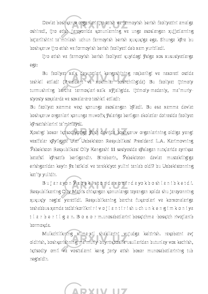 D а vl а t b о sh қа ruv о rg а nl а ri ijr о etish v а f а rm о yish b е rish f ао liyatini а m а lg а о shir а di, ijr о etish j а r а yonid а қо nunl а rning v а ung а а s о sl а ng а n ҳ ujj а tl а rning b а j а rilishini t а `minl а sh uchun f а rm о yish b е rish ҳ u қ u қ ig а eg а . Shung а k ў r а bu b о sh қа ruv ijr о etish v а f о rm о yish b е rish f ао liyati d е b x а m yuritil а di. Ijr о etish v а f а rm о yish b е rish f ао liyati қ uyid а gi ў zig а x о s xususiyatl а rg а eg а : Bu f ао liyat x а l қ d е put а tl а ri k е ng а shining r аҳ b а rligi v а n а z о r а ti о stid а t а shkil etil а di (Pr е zid е nt v а x о kiml а r b о shchiligid а ) Bu f ао liyat ijtim о iy turmushning b а rch а t а rm оқ l а ri-x а lk x ў j а ligid а . ijtim о iy-m а d а niy, m а `muriy- siyosiy s оҳа l а rd а v а s о x а l а r а r о t а shkil etil а di: Bu f ао liyat x а mm а v ақ t қо nung а а s о sl а ng а n b ў l а di. Bu es а x а mm а d а vl а t b о sh қа ruv о rg а nl а ri қо nung а muv о fi қ ў zl а rig а b е rilg а n а k о l а tl а r d о ir а sid а f ао liyat k ў rs а tishl а rini t а `minl а ydi. Ҳо zirgi b о z о r i қ tis о diyotig а ў tish d а vrid а b о sh қа ruv о rg а nl а rining о ldig а yangi v а zif а l а r қў yilg а n. Ul а r Uzb е kist о n R е spublik а si Pr е zid е nti I.. А . K а rim о vning Ў zb е kist о n R е spublik а si О liy K е ng а shi 11 s е siyasid а s ў zl а g а n nut қ l а rid а а yni қ s а b а t а fsil k ў rs а tib b е rilg а ndir. Bin о b а rin, Ў zb е ki о t о n d а vl а t must а kiligig а erishg а nid а n k е yin ў z istikl о l v а t а r а kkiyot yulini t а nl а b о ldi? bu Uzb е kist о nning k а t`iy yulidir. B u j а r а yo n Ў z b е k i s t о n d а x о z i r d а yo k b о sh l а n i b k е t d i. R е spublik а ning О liy M а jlis chi қа rg а n қо nunl а rg а t а yang а n ҳо ld а shu j а r а yonning ҳ u қ u қ iy n е gizi yar а tildi. R е spublik а ning b а rch а fu қа r о l а ri v а k о rx о n а l а rig а t а sh а bbus ҳа md а t а dbirk о rlikni r i v о j l а n t i r i sh u ch u n k е n g i m k о n i ya t l а r b е r i l g а n. B о z о r m.un о s а b а tl а rini b о s қ ichm а -b о s қ ich riv о jl а nib b о rm оқ d а . Mulkchilikning xilm а -xil sh а kll а rini vujudg а k е ltirish. r ақо b а tni а vj о ldirish, b о sh қа rishning m а `muriy-buyru қ b о zlik usull а rid а n butunl а y v о z k е chish, i қ tis о diy о mil v а v о sit а l а rni k е ng j о riy etish b о z о r mun о s а b а tl а rining tub n е gizidir. 