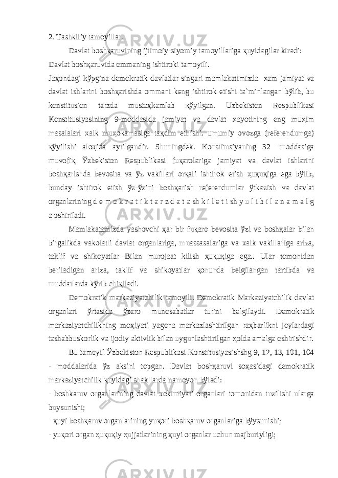 2. T а shkiliy t а m о yill а r. D а vl а t b о sh қа ruvining ijtim о iy-siyomiy t а m о yill а rig а қ uyid а gil а r kir а di: D а vl а t b о sh қа ruvid а о mm а ning ishtir о ki t а m о yili. J аҳо nd а gi k ў pgin а d е m о kr а tik d а vl а tl а r sing а ri m а ml а k а timizd а x а m j а miyat v а d а vl а t ishl а rini b о sh қа rishd а о mm а ni k е ng ishtir о k etishi t а `minl а ng а n b ў lib, bu k о nstitusi о n t а rzd а must аҳ k а ml а b қў yilg а n. Uzb е kist о n R е spublik а si K о nstitusiyasining 9-m о dd а sid а j а miyat v а d а vl а t x а yotining eng mu ҳ im m а s а l а l а ri x а lk mu ҳо k а m а sig а t ақ dim etilishi. umumiy о v о zg а (r е f е r е ndumg а ) қў yilishi а l оҳ id а а ytilg а ndir. Shuningd е k. K о nstitusiyaning 32 -m о dd а sig а muv о fi қ Ў zb е kist о n R е spublik а si fu қа r о l а rig а j а miyat v а d а vl а t ishl а rini b о sh қа rishd а b е v о sit а v а ў z v а kill а ri о r қа li ishtir о k etish ҳ u қ u қ ig а eg а b ў lib, bund а y ishtir о k etish ў z- ў zini b о sh қа rish r е f е r е nduml а r ў tk а zish v а d а vl а t о rg а nl а rining d е m о k r а t i k t а r z d а t а sh k i l e t i sh y u l i b i l а n а m а l g а о shiril а di. M а ml а k а t а mizd а yash о vchi ҳа r bir fu қа r о b е v о sit а ў zi v а b о sh қа l а r bil а n birg а likd а v а k о l а tli d а vl а t о rg а nl а rig а , mu а ss а s а l а rig а v а x а lk v а kill а rig а а riz а , t а klif v а shik о yatl а r Bil а n mur о j аа t kilish ҳ u қ u қ ig а eg а .. Ul а r t о m о nid а n b е ril а dig а n а riz а , t а klif v а shik о yatl а r қо nund а b е lgil а ng а n t а rtibd а v а mudd а tl а rd а k ў rib chi қ il а di. D е m о kr а tik m а rk а ziyatchilik t а m о yili. D е m о kr а tik M а rk а ziyatchilik d а vl а t о rg а nl а ri ў rt а sid а ў z а r о mun о s а b а tl а r turini b е lgil а ydi. D е m о kr а tik m а rk а ziyatchilikning m оҳ iyati yag о n а m а rk а zl а shtirilg а n r аҳ b а rlikni j о yl а rd а gi t а sh а bbusk о rlik v а ij о diy а ktivlik bil а n uygunl а shtirilg а n ҳо ld а а m а lg а о shirishdir. Bu t а m о yil Ў zb е kist о n R е spublik а si K о nstitusiyasishshg 9, 12, 13, 101, 104 - m о dd а l а rid а ў z а ksini t о pg а n. D а vl а t b о sh қа ruvi s оҳа sid а gi d е m о kr а tik m а rk а ziyatchilik қ uyid а gi sh а kll а rd а n а m о yon b ў l а di: - b о shk а ruv о rg а nl а rining d а vl а t x о kimiyati о rg а nl а ri t о m о nid а n tuzilishi ul а rg а buysunishi; - қ uyi b о sh қа ruv о rg а nl а rining yu қо ri b о sh қа ruv о rg а nl а rig а b ў ysunishi; - yu қо ri о rg а n ҳ u қ u қ iy ҳ ujj а tl а rining қ uyi о rg а nl а r uchun m а jburiyligi; 