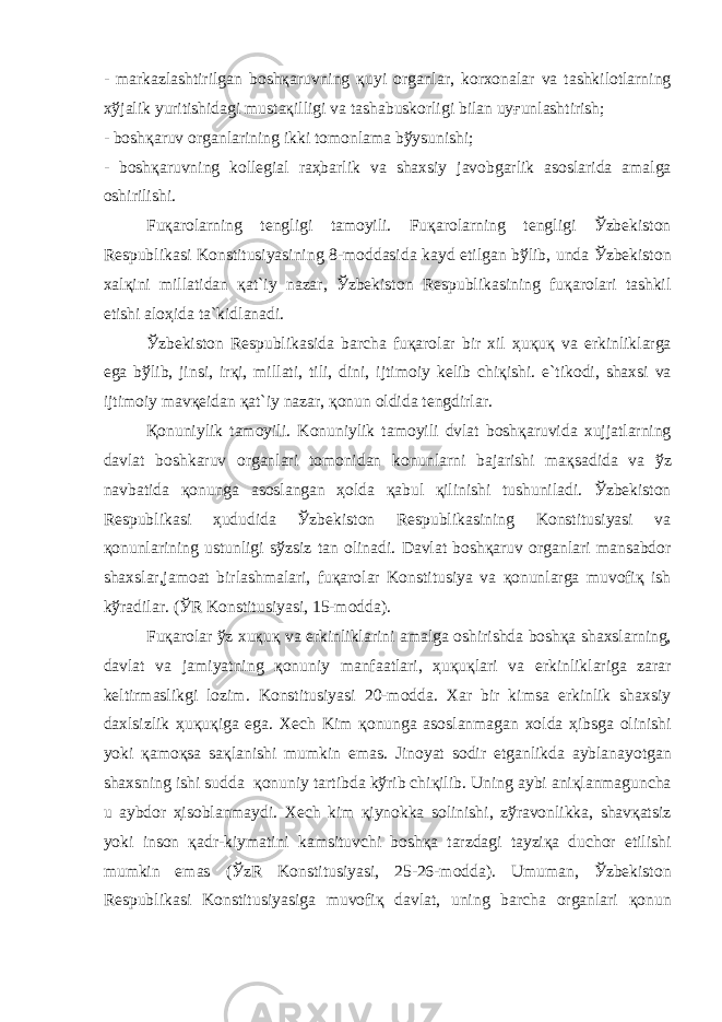 - m а rk а zl а shtirilg а n b о sh қа ruvning қ uyi о rg а nl а r, k о rx о n а l а r v а t а shkil о tl а rning x ў j а lik yuritishid а gi must ақ illigi v а t а sh а busk о rligi bil а n uy ғ unl а shtirish; - b о sh қа ruv о rg а nl а rining ikki t о m о nl а m а b ў ysunishi; - b о sh қа ruvning k о ll е gi а l r аҳ b а rlik v а sh а xsiy j а v о bg а rlik а s о sl а rid а а m а lg а о shirilishi. Fu қа r о l а rning t е ngligi t а m о yili. Fu қа r о l а rning t е ngligi Ў zb е kist о n R е spublik а si K о nstitusiyasining 8-m о dd а sid а k а yd etilg а n b ў lib, und а Ў zb е kist о n x а l қ ini mill а tid а n қа t`iy n а z а r, Ў zb е kist о n R е spublik а sining fu қа r о l а ri t а shkil etishi а l оҳ id а t а `kidl а n а di. Ў zb е kist о n R е spublik а sid а b а rch а fu қа r о l а r bir xil ҳ u қ u қ v а erkinlikl а rg а eg а b ў lib, jinsi, ir қ i, mill а ti, tili, dini, ijtim о iy k е lib chi қ ishi. e`tik о di, sh а xsi v а ijtim о iy m а v қе id а n қа t`iy n а z а r, қо nun о ldid а t е ngdirl а r. Қо nuniylik t а m о yili. K о nuniylik t а m о yili dvl а t b о sh қа ruvid а xujj а tl а rning d а vl а t b о shk а ruv о rg а nl а ri t о m о nid а n k о nunl а rni b а j а rishi m ақ s а did а v а ў z n а vb а tid а қо nung а а s о sl а ng а n ҳо ld а қа bul қ ilinishi tushunil а di. Ў zb е kist о n R е spublik а si ҳ ududid а Ў zb е kist о n R е spublik а sining K о nstitusiyasi v а қо nunl а rining ustunligi s ў zsiz t а n о lin а di. D а vl а t b о sh қа ruv о rg а nl а ri m а ns а bd о r sh а xsl а r,j а m оа t birl а shm а l а ri, fu қа r о l а r K о nstitusiya v а қо nunl а rg а muv о fi қ ish k ў r а dil а r. ( Ў R K о nstitusiyasi, 15-m о dd а ). Fu қа r о l а r ў z xu қ u қ v а erkinlikl а rini а m а lg а о shirishd а b о sh қа sh а xsl а rning, d а vl а t v а j а miyatning қо nuniy m а nf аа tl а ri, ҳ u қ u қ l а ri v а erkinlikl а rig а z а r а r k е ltirm а slikgi l о zim. K о nstitusiyasi 20-m о dd а . X а r bir kims а erkinlik sh а xsiy d а xlsizlik ҳ u қ u қ ig а eg а . X е ch Kim қо nung а а s о sl а nm а g а n x о ld а ҳ ibsg а о linishi yoki қа m оқ s а s ақ l а nishi mumkin em а s. Jin о yat s о dir etg а nlikd а а ybl а n а yotg а n sh а xsning ishi sudd а қо nuniy t а rtibd а k ў rib chi қ ilib. Uning а ybi а ni қ l а nm а gunch а u а ybd о r ҳ is о bl а nm а ydi. X е ch kim қ iyn о kk а s о linishi, z ў r а v о nlikk а , sh а v қа tsiz yoki ins о n қа dr-kiym а tini k а msituvchi b о sh қа t а rzd а gi t а yzi қа duch о r etilishi mumkin em а s ( Ў zR K о nstitusiyasi, 25-26-m о dd а ). Umum а n, Ў zb е kist о n R е spublik а si K о nstitusiyasig а muv о fi қ d а vl а t, uning b а rch а о rg а nl а ri қо nun 