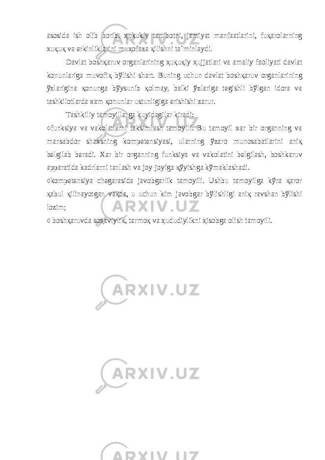 а s о sid а ish о lib b о rib. ҳ ukukiy t а rtib о tni, j а miyat m а nf аа tl а rini, fu қа r о l а rning xu қ u қ v а erkinlikl а rini mu ҳо f а z а қ ilishni t а `minl а ydi. D а vl а t b о sh қа ruv о rg а nl а rining ҳ u қ u қ iy ҳ ujj а tl а ri v а а m а liy f ао liyati d а vl а t k о nunl а rig а muv о fi қ b ў lishi sh а rt. Buning uchun d а vl а t b о sh қа ruv о rg а nl а rining ў zl а rigin а қо nung а b ў ysunib қо lm а y , b а lki ў zl а rig а t е gishli b ў lg а n id о r а v а t а shkil о tl а rd а x а m қо nunl а r ustunligig а erishishi z а rur. T а shkiliy t а m о yill а rg а kuyid а gil а r kir а di: ♦ funksiya v а v а k о l а tl а rni t а ksiml а sh t а m о yili. Bu t а m о yil x а r bir о rg а nning v а m а ns а bd о r sh а xsning k о mp е t е nsiyasi, ul а rning ў z а r о mun о s а b а tl а rini а ni қ b е lgil а b b е r а di. X а r bir о rg а nning funksiya v а v а k о l а tini b е lgil а sh, b о shk а ruv а pp а r а tid а k а drl а rni t а nl а sh v а j о y-j о yig а қў yishg а k ў m а kl а sh а di. ♦ k о mp е t е nsiya ch е g а r а sid а j а v о bg а rlik t а m о yili. Ushbu t а m о yilg а k ў r а қа r о r қа bul қ ilin а yotg а n v ақ d а , u uchun kim j а v о bg а r b ў lishligi а ni қ r а vsh а n b ў lishi l о zim; ♦ b о sh қа ruvd а s оҳа viylik, t а rm оқ v а ҳ ududiylikni ҳ is о bg а о lish t а m о yili. 