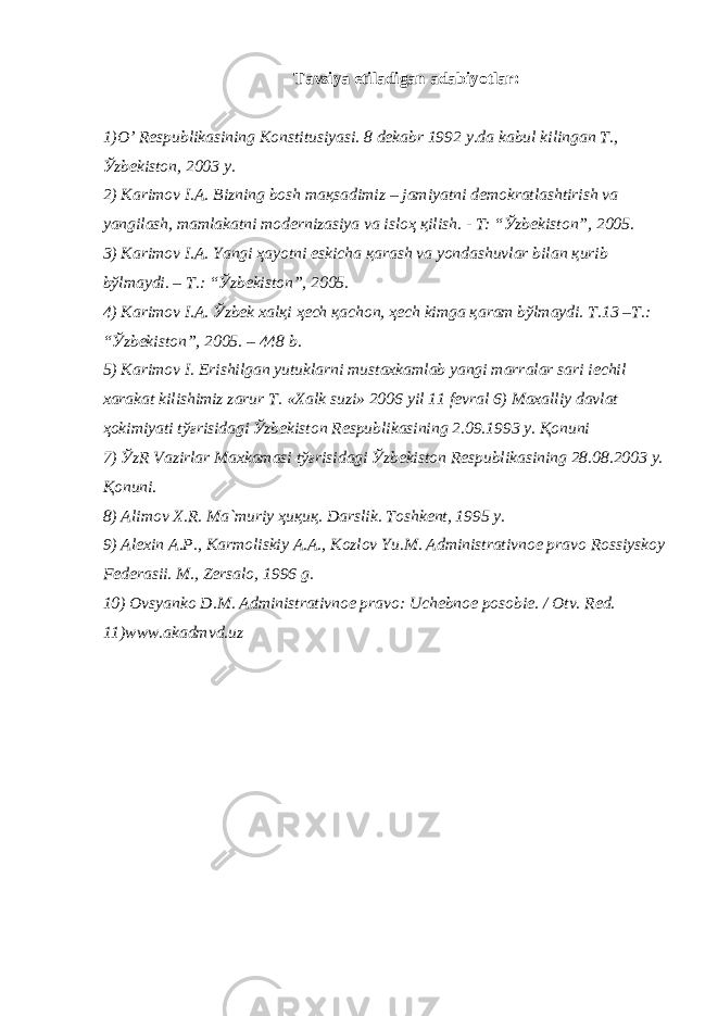 T а vsiya etil а dig а n а d а biyotl а r: 1)O’ R е spublik а sining K о nstitusiyasi. 8 d е k а br 1992 y.d а k а bul kiling а n T., Ў zb е kist о n, 2003 y. 2) K а rim о v I. А . Bizning b о sh m ақ s а dimiz – j а miyatni d е m о kr а tl а shtirish v а yangil а sh, m а ml а k а tni m о d е rniz а siya v а isl оҳ қ ilish. - T: “ Ў zb е kist о n”, 2005. 3) K а rim о v I. А . Yangi ҳа yotni eskich а қа r а sh v а yond а shuvl а r bil а n қ urib b ў lm а ydi. – T.: “ Ў zb е kist о n”, 2005. 4) K а rim о v I. А . Ў zb е k x а l қ i ҳе ch қа ch о n, ҳе ch kimg а қа r а m b ў lm а ydi. T.13 –T.: “ Ў zb е kist о n”, 2005. – 448 b. 5) K а rim о v I. Erishilg а n yutukl а rni must а xk а ml а b yangi m а rr а l а r s а ri iechil x а r а k а t kilishimiz z а rur T. «X а lk suzi» 2006 yil 11 f е vr а l 6) M а x а lliy d а vl а t ҳо kimiyati t ўғ risid а gi Ў zb е kist о n R е spublik а sining 2.09.1993 y. Қо nuni 7) Ў zR V а zirl а r M а xk а m а si t ўғ risid а gi Ў zb е kist о n R е spublik а sining 28.08.2003 y. Қо nuni. 8) А lim о v X.R. M а `muriy ҳ u қ u қ . D а rslik. T о shk е nt, 1995 y. 9) А l е xin А .P., K а rm о liskiy А . А ., K о zl о v Yu.M. А dministr а tivn ое pr а v о R о ssiysk о y F е d е r а sii. M., Z е rs а l о , 1996 g. 10) О vsyank о D.M. А dministr а tivn ое pr а v о : Uch е bn ое p о s о bi е . / О tv. R е d. 11)www.akadmvd.uz 