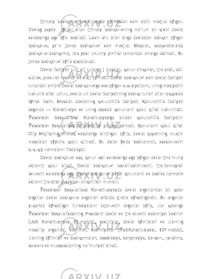 Ijtim о iy b о sh қа ruv d а vl а t p а yd о b ў lm а sd а n x а m о ldin m а vjud b ў lg а n. D а vl а g p а yd о b ў lishi bil а n ijtim о iy b о sh қа ruvning m а `lum bir қ ismi d а vl а t x а r а kt е rig а eg а b ў l а b о shl а di. L е kin shu bil а n birg а d а vl а td а n t а sh қа ri b ў lg а n b о sh қа ruv, ya`ni j а m оа b о sh қа ruvi x а m m а vjud. M а s а l а n, k оо p е r а tivl а rd а b о sh қа ruv-b о sh қа rm а , r а is yoki umumiy yi ғ ilish t а m о nid а n а m а lg а о shir а di. Bu j а m оа b о sh қа ruvi b ў lib ҳ is о bl а n а di. D а vl а t f ао liyati turli xil turl а rg а ( m а s а l а n. қо nun chi қа rish, ijr о etish, о dil sudl о v, pr о kur о r n а z о r а ti v а x.k.) b ў lin а di. D а vl а t b о sh қа ruvi x а m d а vl а t f ао liyati turl а rid а n biridir. D а vl а t b о sh қа ruvig а x о s b ў lg а n xususiyatl а rni, uning m оҳ iyatini tushunib о lish uchun, а v а ll о uni d а vl а t f ао liyatining b о sh қа turl а ri bil а n t аққо sl а b k ў rish l о zim. M а s а l а n d а vl а tning қо nunchilik f ао liyati. Қо nunchilik f ао liyati d е g а nd а — K о nstitusiya v а uning а s о sid а қо nunl а rni қа bul қ ilish tushunil а di. Ў zb е kist о n R е spublik а si K о nstitusiyasig а bin оа n қо nunchilik f ао liyatini Ў zb е kist о n R е spublik а si О liy M а jlisi а m а lg а о shir а di. Қо nunl а rni қа bul қ ilish О liy M а jlisning mutl оқ v а k о l а tig а kiritilg а n b ў lib, d а vl а t ҳа yotining mu ҳ im m а s а l а l а ri b ў yich а қа bul қ ilin а di. Bu а ktl а r ў zid а b о shl а n ғ ich, а s о sl а nuvchi ҳ u қ u қ iy n о rm а l а rni if о d а l а ydi. D а vl а t b о sh қа ruvi es а , қо nun о sti x а r а kt е rig а eg а b ў lg а n а ktl а r (m а `muriy а ktl а rni) қа bul kil а di. D а vl а t b о sh қа ruvi t а shkill а shtiruvchi. ijr о -f а rm о yish b е ruvchi x а r а kt е rg а eg а . D а vl а t b о sh қа ruvi а ktl а r қо nunl а rni v а b о shk а n о rm а tiv а ktl а rni ijr о etish yuz а sid а n chi қа rilishi mumkin. Ў zb е kist о n R е spublik а si K о nstitusiyasid а d а vl а t о rg а nl а rid а n bir қа t о r о rg а nl а r d а vl а t b о sh қа ruv о rg а nl а ri sif а tid а а jr а tib k ў rs а tilg а ndir. Bu о rg а nl а r yu қо rid а k ў rs а tilg а n funksiyal а rni b а j а ruvchi о rg а nl а r b ў lib, ul а r қа t о rig а Ў zb е kist о n R е spublik а sining Pr е zid е nti d а vl а t v а ijr о etuvchi x о kimiyat b о shli ғ i (UzR K о nstitusmyasi 89-m о dd а )„ v а zirlikl а r, d а vl а t k ў mit а l а ri v а ul а rning m аҳа lliy о rg а nl а ri, x о kiml а r, x о kimiyatl а r ( Ў zRK о nstitusiyasi, 102-m о dd а ), ul а rning b ў liml а ri v а b о sh қа rm а l а ri, а ss о si а siya, k о rp о r а siya, k о ns е rn, uyushm а , k о rx о n а v а mu а ss а s а l а rning m а `muriyati kir а di. 