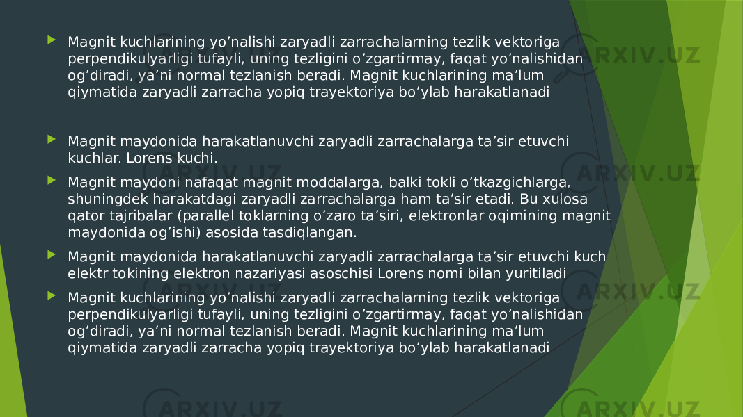  Magnit kuchlarining yo’nalishi zaryadli zarrachalarning tezlik vektoriga perpendikulyarligi tufayli, uning tezligini o’zgartirmay, faqat yo’nalishidan og’diradi, ya’ni normal tezlanish beradi. Magnit kuchlarining ma’lum qiymatida zaryadli zarracha yopiq trayektoriya bo’ylab harakatlanadi  Magnit maydonida harakatlanuvchi zaryadli zarrachalarga ta’sir etuvchi kuchlar. Lorens kuchi.  Magnit maydoni nafaqat magnit moddalarga, balki tokli o’tkazgichlarga, shuningdek harakatdagi zaryadli zarrachalarga ham ta’sir etadi. Bu xulosa qator tajribalar (parallel toklarning o’zaro ta’siri, elektronlar oqimining magnit maydonida og’ishi) asosida tasdiqlangan.  Magnit maydonida harakatlanuvchi zaryadli zarrachalarga ta’sir etuvchi kuch elektr tokining elektron nazariyasi asoschisi Lorens nomi bilan yuritiladi  Magnit kuchlarining yo’nalishi zaryadli zarrachalarning tezlik vektoriga perpendikulyarligi tufayli, uning tezligini o’zgartirmay, faqat yo’nalishidan og’diradi, ya’ni normal tezlanish beradi. Magnit kuchlarining ma’lum qiymatida zaryadli zarracha yopiq trayektoriya bo’ylab harakatlanadi 