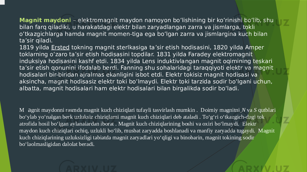 Magnit maydoni – elektromagnit maydon namoyon bo‘lishining bir ko‘rinishi bo‘lib, shu bilan farq qiladiki, u harakatdagi elektr bilan zaryadlangan zarra va jismlarga, tokli o‘tkazgichlarga hamda magnit momen-tiga ega bo‘lgan zarra va jismlargina kuch bilan ta’sir qiladi. 1819 yilda  Ersted  tokning magnit sterlkasiga ta’sir etish hodisasini, 1820 yilda Amper toklarning o‘zaro ta’sir etish hodisasini topdilar. 1831 yilda Faradey elektromagnit induksiya hodisasini kashf etdi. 1834 yilda Lens induktivlangan magnit oqimining teskari ta’sir etish qonunini ifodalab berdi. Fanning shu sohalaridagi taraqqiyoti elektr va magnit hodisalari bir-biridan ajralmas ekanligini isbot etdi. Elektr tokisiz magnit hodisasi va aksincha, magnit hodisasiz elektr toki bo‘lmaydi. Elektr toki tarzida sodir bo‘lgani uchun, albatta, magnit hodisalari ham elektr hodisalari bilan birgalikda sodir bo‘ladi. M a gnit maydonni rasmda magnit kuch chiziqlari tufayli tasvirlash mumkin .  Doimiy magnitni   N  va  S  qutblari bo‘ylab yo‘nalgan berk uzluksiz chiziqlarni magnit kuch chiziqlari deb ataladi . To‘g‘ri o‘tkazgich-dagi tok atrofida hosil bo‘lgan aylanalardan iborat . Magnit kuch chiziqlarining boshi va oxiri bo‘lmaydi. Elektr maydon kuch chiziqlari ochiq, uzlukli bo‘lib, musbat zaryadda boshlanadi va manfiy zaryadda tugaydi. Magnit kuch chiziqlarining uzluksizligi tabiatda magnit zaryadlari yo‘qligi va binobarin, magnit tokining sodir bo‘laolmasligidan dalolat beradi. 