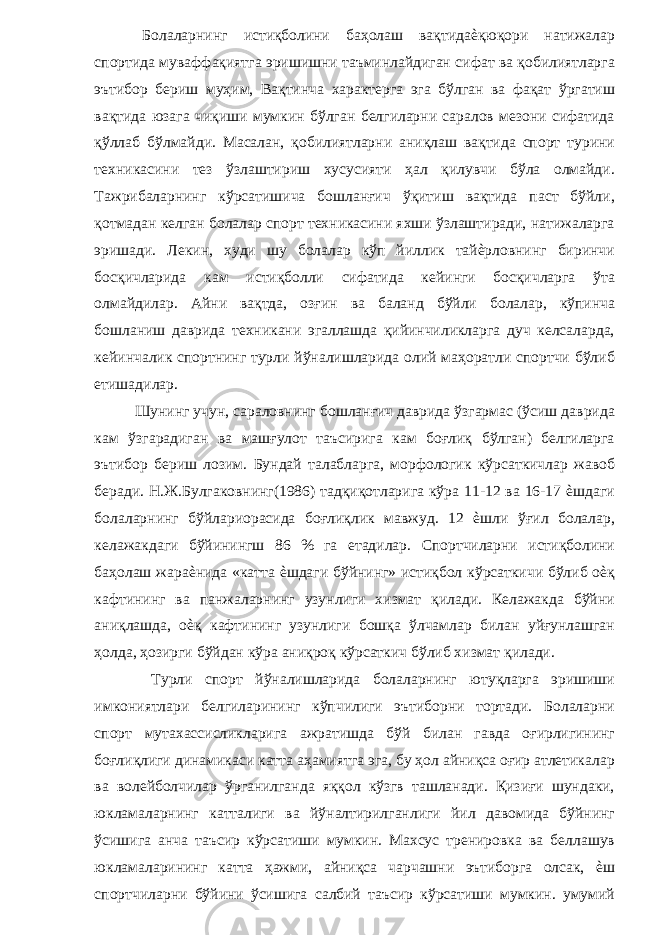  Болаларнинг истиқболини баҳолаш вақтидаѐқюқори натижалар спортида муваффақиятга эришишни таъминлайдиган сифат ва қобилиятларга эътибор бериш муҳим, Вақтинча характерга эга бўлган ва фақат ўргатиш вақтида юзага чиқиши мумкин бўлган белгиларни саралов мезони сифатида қўллаб бўлмайди. Масалан, қобилиятларни аниқлаш вақтида спорт турини техникасини тез ўзлаштириш хусусияти ҳал қилувчи бўла олмайди. Тажрибаларнинг кўрсатишича бошланғич ўқитиш вақтида паст бўйли, қотмадан келган болалар спорт техникасини яхши ўзлаштиради, натижаларга эришади. Лекин, худи шу болалар кўп йиллик тайѐрловнинг биринчи босқичларида кам истиқболли сифатида кейинги босқичларга ўта олмайдилар. Айни вақтда, озғин ва баланд бўйли болалар, кўпинча бошланиш даврида техникани эгаллашда қийинчиликларга дуч келсаларда, кейинчалик спортнинг турли йўналишларида олий маҳоратли спортчи бўлиб етишадилар. Шунинг учун, сараловнинг бошланғич даврида ўзгармас (ўсиш даврида кам ўзгарадиган ва машғулот таъсирига кам боғлиқ бўлган) белгиларга эътибор бериш лозим. Бундай талабларга, морфологик кўрсаткичлар жавоб беради. Н.Ж.Булгаковнинг(1986) тадқиқотларига кўра 11-12 ва 16-17 ѐшдаги болаларнинг бўйлариорасида боғлиқлик мавжуд. 12 ѐшли ўғил болалар, келажакдаги бўйинингш 86 % га етадилар. Спортчиларни истиқболини баҳолаш жараѐнида «катта ѐшдаги бўйнинг» истиқбол кўрсаткичи бўлиб оѐқ кафтининг ва панжаларнинг узунлиги хизмат қилади. Келажакда бўйни аниқлашда, оѐқ кафтининг узунлиги бошқа ўлчамлар билан уйғунлашган ҳолда, ҳозирги бўйдан кўра аниқроқ кўрсаткич бўлиб хизмат қилади. Турли спорт йўналишларида болаларнинг ютуқларга эришиши имкониятлари белгиларининг кўпчилиги эътиборни тортади. Болаларни спорт мутахассисликларига ажратишда бўй билан гавда оғирлигининг боғлиқлиги динамикаси катта аҳамиятга эга, бу ҳол айниқса оғир атлетикалар ва волейболчилар ўрганилганда яққол кўзгв ташланади. Қизиғи шундаки, юкламаларнинг катталиги ва йўналтирилганлиги йил давомида бўйнинг ўсишига анча таъсир кўрсатиши мумкин. Махсус тренировка ва беллашув юкламаларининг катта ҳажми, айниқса чарчашни эътиборга олсак, ѐш спортчиларни бўйини ўсишига салбий таъсир кўрсатиши мумкин. умумий 