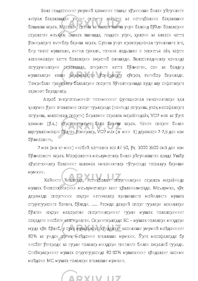  Бола гавдасининг умумий ҳажмини ташқи кўриниши билан уйғунлиги визуал баҳолашдан унинг спортга лаѐқати ва истиқболини баҳолашни бошлаш керак. Масалан, сузиш ва эшкак эшиш учун баланд бўйли болаларни саралаган маъқул. Эшкак эшишда, гавдаси узун, қулочи ва елкаси катта ўсмирларга эътибор бериш керак. Сузиш учун пропорционал тузилишга эга, бир текис мушакли, енгил суякли, тонкие лодышки и запястье оѐқ кафти вапанжалари катта болаларни ажратиб олишади. Велосипедчилар конкида югурувчиларни саралашда, оғирлиги катта бўлмаган, сон ва болдир мушаклари яхши ривожланган ўсмирларга кўпроқ эътибор берилади. Тажрибали тренерлар болаларни спортга йўналтиришда худи шу сифатларга аҳамият берадилар. Аэроб энерготаъминот тизимининг функционал имкониятлари ҳал қилувчи ўрин эгалловчи спорт турларида (чанғида югуриш, узоқ масофаларга югуриш, велосипед спорти) бирламчи саралов жараѐнидаѐқ VO2 мах ва ўрта ҳажмли (ў.ҳ.) кўрсаткичларга баҳо бериш керак. Чанғи спорти билан шуғулланмоқчи бўлган ўсмирлар, VO2 мах (л- мин -1) даражаси 2-2,5 дан кам бўлмаслиги, 2 мах (мл-кг-мин) нисбий катталик эса 47-50, ўҳ- 3000-3500 см3 дан кам бўлмаслиги керак. Морфологик маълумотлар билан уйғунлашган ҳолда Ушбу кўрсаткичлар боланинг келажак имкониятлар тўғрисида тасаввур бериши мумкин. Кейинги йилларда, истиқболли спортчиларни саралов жараѐнида мушак биопсиясиясини маълумотлари кенг қўлланилмоқда. Маълумки, кўп даражада спортчини юқори натижалар эришишига мойиллиги мушак структурасига боғлиқ бўлади. ..... Расмда даврий спорт турлари вакиллари бўлган юқори маҳоратли спортчиларнинг турли мушак толаларининг соҳадаги нисбати келтирилган. Спринтерларда БС – мушак толалари миқдори жуда кўп бўлиб, у суяк мушаклари кўндаланг кесилиши умумий майдоннинг 80% ва ундан ортиқ майдонни эгаллаши мумкин. Ўрта масофаларда бу нисбат ўзгаради ва турли толалар миқдори тенглиги билан ажралиб туради. Стайерларнинг мушак структурасида 80-90% мушакнинг кўндаланг кесими майдони МС-мушак толалари эгаллаши мумкин. 