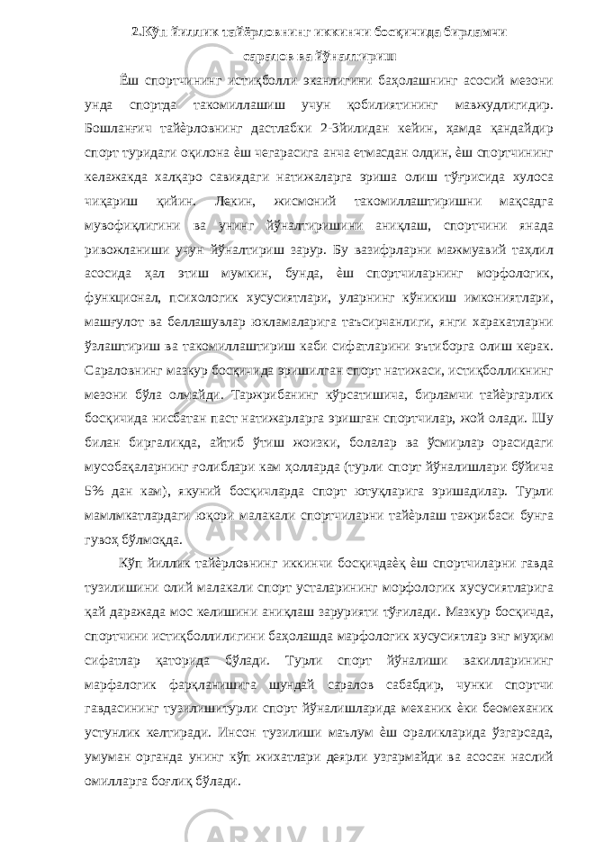 2.Кўп йиллик тайёрловнинг иккинчи босқичида бирламчи саралов ва йўналтириш Ёш спортчининг истиқболли эканлигини баҳолашнинг асосий мезони унда спортда такомиллашиш учун қобилиятининг мавжудлигидир. Бошланғич тайѐрловнинг дастлабки 2-3йилидан кейин, ҳамда қандайдир спорт туридаги оқилона ѐш чегарасига анча етмасдан олдин, ѐш спортчининг келажакда халқаро савиядаги натижаларга эриша олиш тўғрисида хулоса чиқариш қийин. Лекин, жисмоний такомиллаштиришни мақсадга мувофиқлигини ва унинг йўналтиришини аниқлаш, спортчини янада ривожланиши учун йўналтириш зарур. Бу вазифрларни мажмуавий таҳлил асосида ҳал этиш мумкин, бунда, ѐш спортчиларнинг морфологик, функционал, психологик хусусиятлари, уларнинг кўникиш имкониятлари, машғулот ва беллашувлар юкламаларига таъсирчанлиги, янги харакатларни ўзлаштириш ва такомиллаштириш каби сифатларини эътиборга олиш керак. Сараловнинг мазкур босқичида эришилган спорт натижаси, истиқболликнинг мезони бўла олмайди. Таржрибанинг кўрсатишича, бирламчи тайѐргарлик босқичида нисбатан паст натижарларга эришган спортчилар, жой олади. Шу билан биргаликда, айтиб ўтиш жоизки, болалар ва ўсмирлар орасидаги мусобақаларнинг ғолиблари кам ҳолларда (турли спорт йўналишлари бўйича 5% дан кам), якуний босқичларда спорт ютуқларига эришадилар. Турли мамлмкатлардаги юқори малакали спортчиларни тайѐрлаш тажрибаси бунга гувоҳ бўлмоқда. Кўп йиллик тайѐрловнинг иккинчи босқичдаѐқ ѐш спортчиларни гавда тузилишини олий малакали спорт усталарининг морфологик хусусиятларига қай даражада мос келишини аниқлаш зарурияти тўғилади. Мазкур босқичда, спортчини истиқболлилигини баҳолашда марфологик хусусиятлар энг муҳим сифатлар қаторида бўлади. Турли спорт йўналиши вакилларининг марфалогик фарқланишига шундай саралов сабабдир, чунки спортчи гавдасининг тузилишитурли спорт йўналишларида механик ѐки беомеханик устунлик келтиради. Инсон тузилиши маълум ѐш ораликларида ўзгарсада, умуман органда унинг кўп жихатлари деярли узгармайди ва асосан наслий омилларга боғлиқ бўлади. 