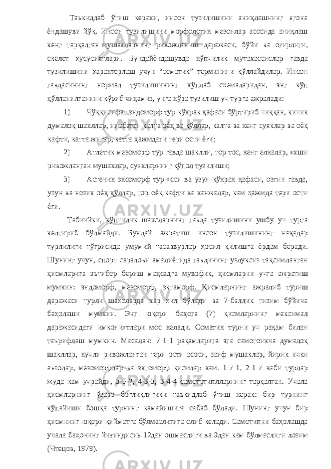  Таъкидлаб ўтиш кераки, инсон тузилишини аниқлашнинг ягона ѐндашуви йўқ. Инсон тузилишини морфологик мезонлар асосида аниқлаш кенг тарқалган-мушакларнинг ривожланиш даражаси, бўйи ва оғирлиги, скелет хусусиятлари. Бундайѐндашувда кўпчилик мутахассислар гавда тузилишини характерлаш учун “соматик” терминини қўллайдилар. Инсон гавдасининг нормал тузилишининг кўплаб схемаларидан, энг кўп қўлланилганини кўриб чиқамиз, унга кўра тузилиш уч турга ажралади: 1) Чўққисифат эндоморф тур-кўкрак қафаси бўртириб чиққан, кичик думалоқ шакллар, нисбатан калта оѐқ ва қўллар, калта ва кенг суяклар ва оѐқ кафти, катта жигар, катта ҳажмдаги тери ости ѐғи; 2) Атлетик мезоморф тур гавда шаклли, тор тос, кенг елкалар, яхши ривожланган мушаклар, суякларнинг қўпол тузилиши; 3) Астеник эксоморф тур-ясси ва узун кўкрак қафаси, озғин гавда, узун ва нозик оѐқ қўллар, тор оѐқ кафти ва канжалар, кам ҳажмда тери ости ѐғи. Табиийки, кўпчилик шахсларнинг гавда тузилишини ушбу уч турга келтириб бўлмайди. Бундай ажратиш инсон тузилишининг нақадар турлилиги тўғрисида умумий тасаввурлар ҳосил қилишга ѐрдам беради. Шунинг учун, спорт саралови амалиѐтида гавдининг узлуксиз тақсимланган қисмларига эътибор бериш мақсадга мувофик, қисмларни учга ажратиш мумкин: эндоморф, мезоморф, эктаморф. Қисмларнинг ажралиб туриш даражаси турли шахсларда хар хил бўлади ва 7-баллик тизим бўйича баҳолаши мумкин. Энг юқори баҳога (7) қисмларнинг максимал даражасидаги имкониятлари мос келади. Соматик турни уч рақам билан таърифлаш мумкин. Масалан: 7-1-1 рақамларига эга самотоикча думалоқ шакллар, кучли ривожланган тери ости асоси, заиф мушаклар, йирик ички аъзолар, мезоморфлар ва эктоморф қисмлар кам. 1-7-1, 2-1-7 каби турлар жуда кам учрайди, 3-5-2, 4-3-3, 3-4-4 самототиплларнинг тарқалган. Учала қисмларнинг ўзаро боғлиқлигики таъкидлаб ўтиш керак: бир турнинг кўпайиши бошқа турнинг камайишига сабаб бўлади. Шунинг учун бир қисмнинг юқори қийматга бўлмаслигига олиб келади. Самотипни баҳолашда учала баҳонинг йиғиндисиь 12дан ошмаслиги ва 9дан кам бўлмаслиги лозим (Чтецов, 1979). 