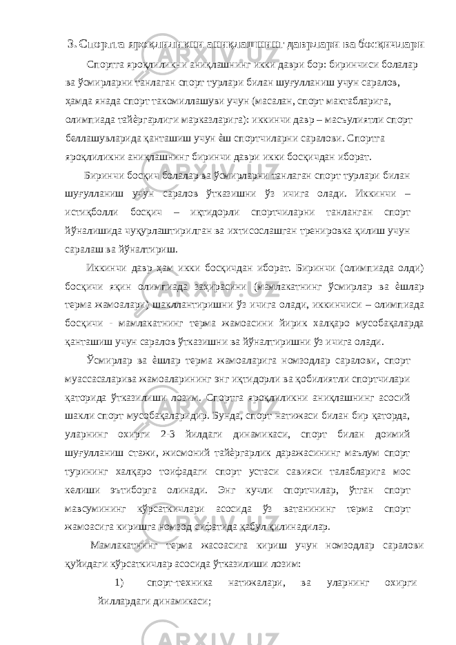 3. Спортга яроқлиликни аниқлашнинг даврлари ва босқичлари Спортга яроқлиликни аниқлашнинг икки даври бор: биринчиси болалар ва ўсмирларни танлаган спорт турлари билан шуғулланиш учун саралов, ҳамда янада спорт такомиллашуви учун (масалан, спорт мактабларига, олимпиада тайѐргарлиги марказларига): иккинчи давр – масъулиятли спорт беллашувларида қанташиш учун ѐш спортчиларни саралови. Спортга яроқлиликни аниқлашнинг биринчи даври икки босқичдан иборат. Биринчи босқич болалар ва ўсмирларни танлаган спорт турлари билан шуғулланиш учун саралов ўтказишни ўз ичига олади. Иккинчи – истиқболли босқич – иқтидорли спортчиларни танланган спорт йўналишида чуқурлаштирилган ва ихтисослашган тренировка қилиш учун саралаш ва йўналтириш. Иккинчи давр ҳам икки босқичдан иборат. Биринчи (олимпиада олди) босқичи яқин олимпиада заҳирасини (мамлакатнинг ўсмирлар ва ѐшлар терма жамоалари) шакллантиришни ўз ичига олади, иккинчиси – олимпиада босқичи - мамлакатнинг терма жамоасини йирик халқаро мусобақаларда қанташиш учун саралов ўтказишни ва йўналтиришни ўз ичига олади. Ўсмирлар ва ѐшлар терма жамоаларига номзодлар саралови, спорт муассасаларива жамоаларининг энг иқтидорли ва қобилиятли спортчилари қаторида ўтказилиши лозим. Спортга яроқлиликни аниқлашнинг асосий шакли спорт мусобақаларидир. Бунда, спорт натижаси билан бир қаторда, уларнинг охирги 2-3 йилдаги динамикаси, спорт билан доимий шуғулланиш стажи, жисмоний тайѐргарлик даражасининг маълум спорт турининг халқаро тоифадаги спорт устаси савияси талабларига мос келиши эътиборга олинади. Энг кучли спортчилар, ўтган спорт мавсумининг кўрсаткичлари асосида ўз ватанининг терма спорт жамоасига киришга номзод сифатида қабул қилинадилар. Мамлакатнинг терма жасоасига кириш учун номзодлар саралови қуйидаги кўрсаткичлар асосида ўтказилиши лозим: 1) спорт-техника натижалари, ва уларнинг охирги йиллардаги динамикаси; 