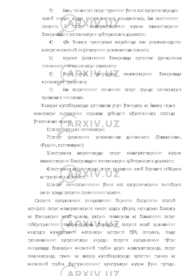 2) ѐши, танланган спорт турининг ўзига хос хусусиятларидан келиб чиққан ҳолда антропометрик маълумотлар, ѐш спотчининг соғлиги; 3) спорт машғулотларнинг муҳим элементларини бажаришдаги хатоликларни қайтармаслик даражаси; 4) кўп йиллик тренировка жараѐнида кам ривожланадиган махсус жисмоний сифатларнинг ривожланиш савияси; 5) харакат фаолиятини бажаришда организм функционал тизимининг имкониятлари салоҳияти; 6) ўзига хос тренировка юкламаларини бажаришда психологик турғунлик; 7) ѐш спортчининг танланган спорт турида натижаларга эришишга интилиши. Халқаро мусобақаларда қатнашиш учун ўсмирлар ва ѐшлар терма жамоалари аъзоларини саралаш қуйидаги кўрсаткичлар асосида ўтказилиши керак: 1) спорт-техника натижалари; 2) спорт формасини ривожланиш динамикаси (бошланиши, чўққиси, пастлашуви); 3) экстремал шароитларда спорт машғулотларнинг муҳим элементларини бажаришдаги хатоликларни қайтармаслик даражаси; 4) экстремал шароитларда спорт курашини олиб боришга тайѐрлик ва турғунлик даражаси; 5) спорт ихтисослигининг ўзига хос хусусиятларини эътиборга олган ҳолда спортчи соғлигининг ҳолати. Спортга яроқлиликни аниқлашнинг биринчи босқичини асосий вазифаси спорт машғулотларига имкон қадар кўпроқ иқтидорли болалар ва ўсмирларни жалб қилиш, уларни текшириш ва бошланғич спорт тайѐргарлигини ташкил қилиш. болаларни спортга жалб қилишнинг мақсадга мувофиқлиги мезонлари қаторига бўй, оғирлик, гавда тузилишининг хусусиятлари киради. спортга яроқлиликни тўғри аниқлашда болаларни жисмоний тарбия дарси машғулотларида, спорт секцияларида, туман ва шаҳар мусобақаларида кузатган тренер ва жисмоний тарбия ўқитувчисининг кузатувлари муҳим ўрин тутади. 