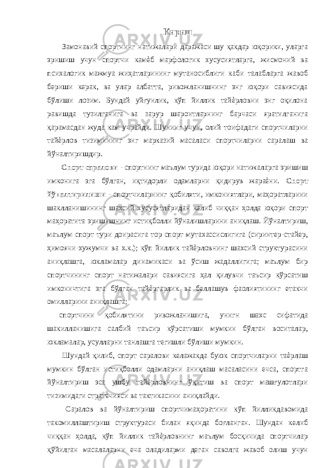  Кириш Замонавий спортнинг натижалари даражаси шу қакдар юқорики, уларга эришиш учун спортчи камѐб марфологик хусусиятларга, жисмоний ва психалогик мажмуа жиҳатларининг мутаносиблиги каби талабларга жавоб бериши керак, ва улар албатта, ривожланишнинг энг юқори савиясида бўлиши лозим. Бундай уйғунлик, кўп йиллик тайѐрловни энг оқилона равишда тузилганига ва зарур шароитларнинг барчаси яратилганига қарамасдан жуда кам учрайди. Шунинг учун, олий тоифадаги спортчиларни тайѐрлов тизимининг энг марказий масаласи спортчиларни саралаш ва йўналтиришдир. Спорт саралови - спортнинг маълум турида юқори натижаларга эришиш имконига эга бўлган, иқтидорли одамларни қидирув жараѐни. Спорт йўналтирилиши - спортчиларнинг қобиляти, имкониятлари, маҳоратларини шаклланишининг шахсий хусусятларидан келиб чиққан ҳолда юқори спорт маҳоратита эришишнинг истиқболли йўналишларини аниқлаш. Йўналтириш, маълум спорт тури доирасига тор спорт мутахассислигига (сиринтер-стайер, ҳимоячи-хужумчи ва х.к.); кўп йиллик тайѐрловнинг шахсий структурасини аниқлашга, юкламалар динамикаси ва ўсиш жадаллигига; маълум бир спортчининг спорт натижалари савиясига ҳал қилувчи таъсир кўрсатиш имконичтига эга бўлган тайѐргарлик ва беллашув фаолиятининг етакчи омилларини аниқлашга; спортчини қобилятини ривожланишига, унигн шахс сифатида шакилланишига салбий таъсир кўрсатиши мумкин бўлган воситалар, юкламалар, усулларни танлашга тегишли бўлиши мумкин. Шундай қилиб, спорт саралови келажакда буюк спортчиларни таѐрлаш мумкин бўлган истиқболли одамларни аниқлаш масаласини ечса, спортга йўналтириш эса ушбу тайѐрловнинг ўқитиш ва спорт машғулотлари тизимидаги стратечияси ва тактикасини аниқлайди. Саралов ва йўналтириш спортчимаҳоратини кўп йилликдавомида такомиллаштириш структураси билан яқинда боғланган. Шундан келиб чиққан ҳолда, кўп йиллик тайѐрловнинг маълум босқичида спортчилар қўйилган масалаларни еча оладиларми деган саволга жавоб олиш учун 