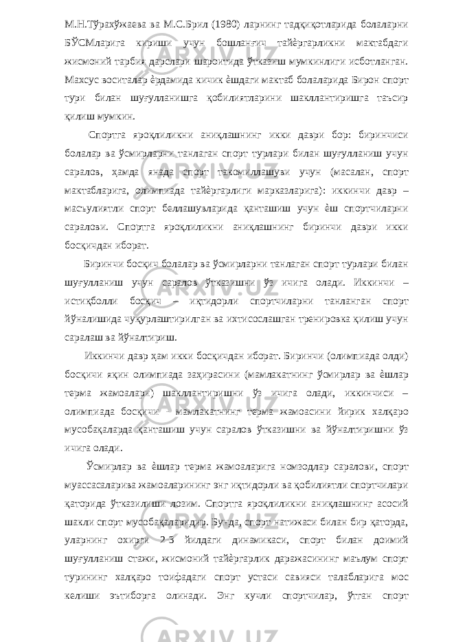 М.Н.Тўрахўжаева ва М.С.Брил (1980) ларнинг тадқиқотларида болаларни БЎСМларига кириши учун бошланғич тайѐргарликни мактабдаги жисмоний тарбия дарслари шароитида ўтказиш мумкинлиги исботланган. Махсус воситалар ѐрдамида кичик ѐшдаги мактаб болаларида Бирон спорт тури билан шуғулланишга қобилиятларини шакллантиришга таъсир қилиш мумкин. Спортга яроқлиликни аниқлашнинг икки даври бор: биринчиси болалар ва ўсмирларни танлаган спорт турлари билан шуғулланиш учун саралов, ҳамда янада спорт такомиллашуви учун (масалан, спорт мактабларига, олимпиада тайѐргарлиги марказларига): иккинчи давр – масъулиятли спорт беллашувларида қанташиш учун ѐш спортчиларни саралови. Спортга яроқлиликни аниқлашнинг биринчи даври икки босқичдан иборат. Биринчи босқич болалар ва ўсмирларни танлаган спорт турлари билан шуғулланиш учун саралов ўтказишни ўз ичига олади. Иккинчи – истиқболли босқич – иқтидорли спортчиларни танланган спорт йўналишида чуқурлаштирилган ва ихтисослашган тренировка қилиш учун саралаш ва йўналтириш. Иккинчи давр ҳам икки босқичдан иборат. Биринчи (олимпиада олди) босқичи яқин олимпиада заҳирасини (мамлакатнинг ўсмирлар ва ѐшлар терма жамоалари) шакллантиришни ўз ичига олади, иккинчиси – олимпиада босқичи - мамлакатнинг терма жамоасини йирик халқаро мусобақаларда қанташиш учун саралов ўтказишни ва йўналтиришни ўз ичига олади. Ўсмирлар ва ѐшлар терма жамоаларига номзодлар саралови, спорт муассасаларива жамоаларининг энг иқтидорли ва қобилиятли спортчилари қаторида ўтказилиши лозим. Спортга яроқлиликни аниқлашнинг асосий шакли спорт мусобақаларидир. Бунда, спорт натижаси билан бир қаторда, уларнинг охирги 2-3 йилдаги динамикаси, спорт билан доимий шуғулланиш стажи, жисмоний тайѐргарлик даражасининг маълум спорт турининг халқаро тоифадаги спорт устаси савияси талабларига мос келиши эътиборга олинади. Энг кучли спортчилар, ўтган спорт 