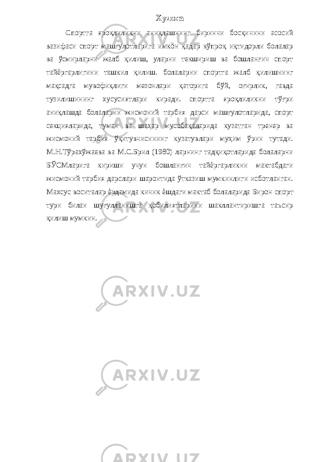 Хулоса Спортга яроқлиликни аниқлашнинг биринчи босқичини асосий вазифаси спорт машғулотларига имкон қадар кўпроқ иқтидорли болалар ва ўсмирларни жалб қилиш, уларни текшириш ва бошланғич спорт тайѐргарлигини ташкил қилиш. болаларни спортга жалб қилишнинг мақсадга мувофиқлиги мезонлари қаторига бўй, оғирлик, гавда тузилишининг хусусиятлари киради. спортга яроқлиликни тўғри аниқлашда болаларни жисмоний тарбия дарси машғулотларида, спорт секцияларида, туман ва шаҳар мусобақаларида кузатган тренер ва жисмоний тарбия ўқитувчисининг кузатувлари муҳим ўрин тутади. М.Н.Тўрахўжаева ва М.С.Брил (1980) ларнинг тадқиқотларида болаларни БЎСМларига кириши учун бошланғич тайѐргарликни мактабдаги жисмоний тарбия дарслари шароитида ўтказиш мумкинлиги исботланган. Махсус воситалар ѐрдамида кичик ѐшдаги мактаб болаларида Бирон спорт тури билан шуғулланишга қобилиятларини шакллантиришга таъсир қилиш мумкин. 