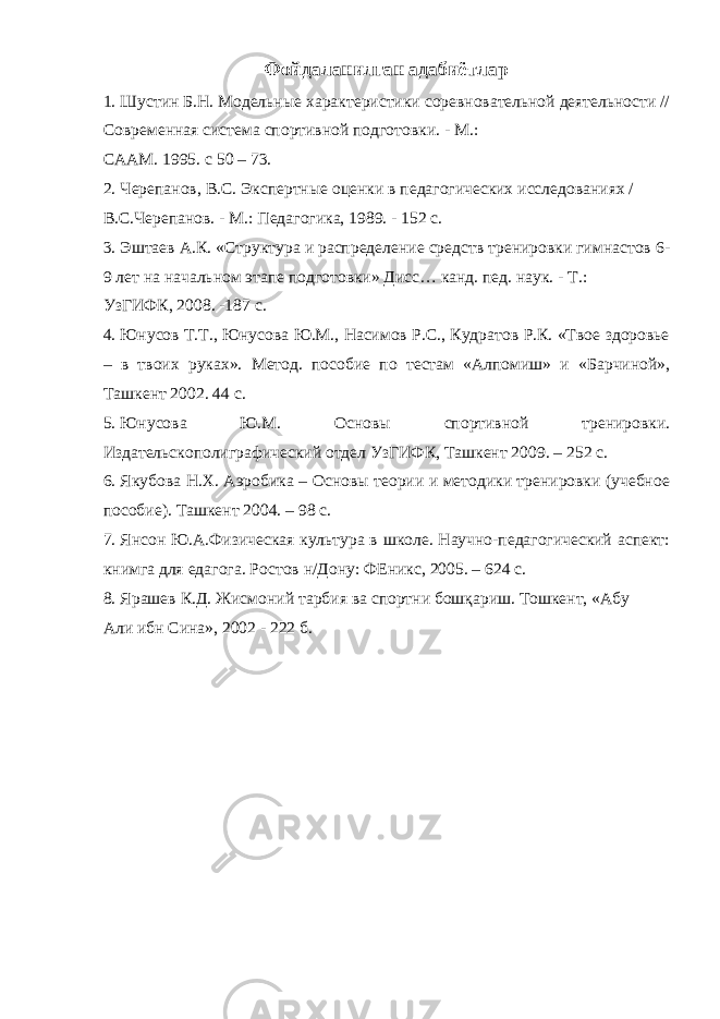 Фойдаланилган адабиётлар 1. Шустин Б.Н. Модельные характеристики соревновательной деятельности // Современная система спортивной подготовки. - М.: СААМ. 1995. с 50 – 73. 2. Черепанов, В.С. Экспертные оценки в педагогических исследованиях / В.С.Черепанов. - М.: Педагогика, 1989. - 152 с. 3. Эштаев А.К. «Структура и распределение средств тренировки гимнастов 6- 9 лет на начальном этапе подготовки» Дисс… канд. пед. наук. - Т.: УзГИФК, 2008. -187 с. 4. Юнусов Т.Т., Юнусова Ю.М., Насимов Р.С., Кудратов Р.К. «Твое здоровье – в твоих руках». Метод. пособие по тестам «Алпомиш» и «Барчиной», Ташкент 2002. 44 с. 5. Юнусова Ю.М. Основы спортивной тренировки. Издательскополиграфический отдел УзГИФК, Ташкент 2009. – 252 с. 6. Якубова Н.Х. Аэробика – Основы теории и методики тренировки (учебное пособие). Ташкент 2004. – 98 с. 7. Янсон Ю.А.Физическая культура в школе. Научно-педагогический аспект: книмга для едагога. Ростов н/Дону: ФЕникс, 2005. – 624 с. 8. Ярашев К.Д. Жисмоний тарбия ва спортни бошқариш. Тошкент, «Абу Али ибн Сина», 2002 - 222 б. 