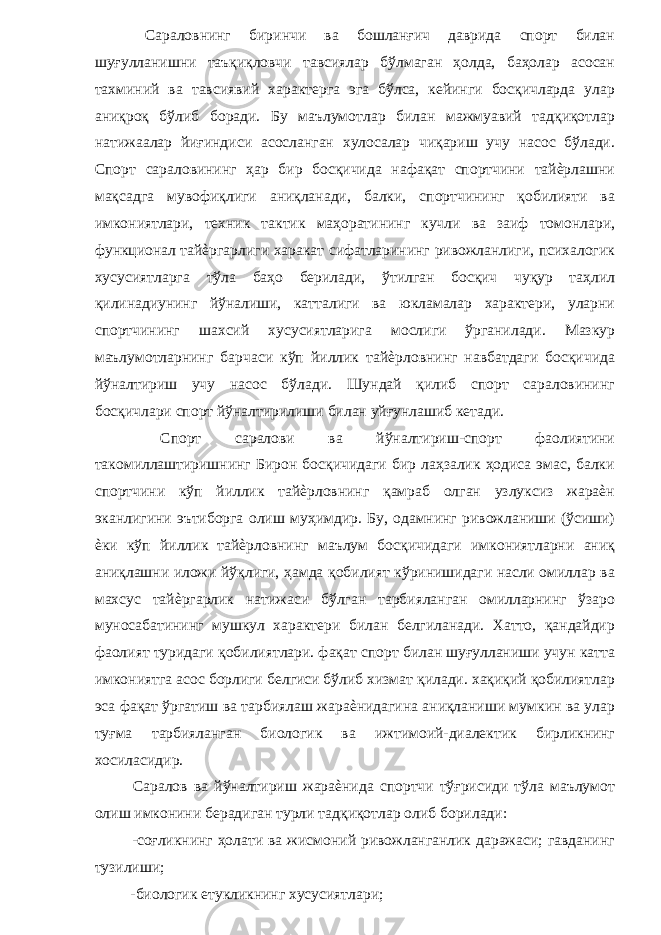  Сараловнинг биринчи ва бошланғич даврида спорт билан шуғулланишни таъқиқловчи тавсиялар бўлмаган ҳолда, баҳолар асосан тахминий ва тавсиявий характерга эга бўлса, кейинги босқичларда улар аниқроқ бўлиб боради. Бу маълумотлар билан мажмуавий тадқиқотлар натижаалар йиғиндиси асосланган хулосалар чиқариш учу насос бўлади. Спорт сараловининг ҳар бир босқичида нафақат спортчини тайѐрлашни мақсадга мувофиқлиги аниқланади, балки, спортчининг қобилияти ва имкониятлари, техник тактик маҳоратининг кучли ва заиф томонлари, функционал тайѐргарлиги харакат сифатларининг ривожланлиги, психалогик хусусиятларга тўла баҳо берилади, ўтилган босқич чуқур таҳлил қилинадиунинг йўналиши, катталиги ва юкламалар характери, уларни спортчининг шахсий хусусиятларига мослиги ўрганилади. Мазкур маълумотларнинг барчаси кўп йиллик тайѐрловнинг навбатдаги босқичида йўналтириш учу насос бўлади. Шундай қилиб спорт сараловининг босқичлари спорт йўналтирилиши билан уйғунлашиб кетади. Спорт саралови ва йўналтириш-спорт фаолиятини такомиллаштиришнинг Бирон босқичидаги бир лаҳзалик ҳодиса эмас, балки спортчини кўп йиллик тайѐрловнинг қамраб олган узлуксиз жараѐн эканлигини эътиборга олиш муҳимдир. Бу, одамнинг ривожланиши (ўсиши) ѐки кўп йиллик тайѐрловнинг маълум босқичидаги имкониятларни аниқ аниқлашни иложи йўқлиги, ҳамда қобилият кўринишидаги насли омиллар ва махсус тайѐргарлик натижаси бўлган тарбияланган омилларнинг ўзаро муносабатининг мушкул характери билан белгиланади. Хатто, қандайдир фаолият туридаги қобилиятлари. фақат спорт билан шуғулланиши учун катта имкониятга асос борлиги белгиси бўлиб хизмат қилади. хақиқий қобилиятлар эса фақат ўргатиш ва тарбиялаш жараѐнидагина аниқланиши мумкин ва улар туғма тарбияланган биологик ва ижтимоий-диалектик бирликнинг хосиласидир. Саралов ва йўналтириш жараѐнида спортчи тўғрисиди тўла маълумот олиш имконини берадиган турли тадқиқотлар олиб борилади: -соғликнинг ҳолати ва жисмоний ривожланганлик даражаси; гавданинг тузилиши; -биологик етукликнинг хусусиятлари; 