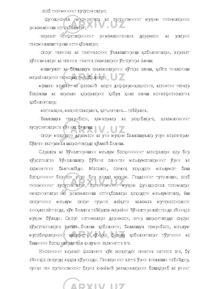  -асаб тизимининг хусусиятлари; -функционал имкониятлар ва организмнинг муҳим тизимларини ривожланиш истиқболлари; -харакат сифатларининг ривожланганлик даражаси ва уларни такомиллаштириш истиқболлари; -спорт техника ва тактикасини ўзллаштириш қобилиятлари, харакат кўникмалари ва техник- тактик схемаларни ўзгартира олиш; -машғулот ва беллашув юкламаларини кўтара олиш, қайта тикланиш жараѐнларини тезкорлиги қобилияти; мушак- харакат ва фазовий- вақти дифференцацисига, вазиятни тезкор баҳолаш ва керакли қарорларни қабул қила олиш психофизиологик қобилиятлар; -мотивация, меҳнатсеварлик, қатъиятлик... тайѐрлик. -беллашув тажрибаси, ҳамкорлар ва рақибларга, ҳакамликнинг хусусиятларига кўника билиш, -спорт маҳорати даражаси ва уни муҳим беллашувлар учун характерли бўлган экстремал шароитларда қўллай билиш. Саралов ва йўналтиришни маълум босқичининг вазифалари ҳар бир кўрсатилган йўналишлар бўйича олинган маълумотларнинг ўрни ва аҳамиятини белгилайди. Масалан, соғлиқ хақидаги маълумот беш босқичнинг барчаси учун бир ҳилда муҳим. Гавданинг тузилиши, асаб тизимининг хусусиятлари, организмнинг муҳим функционал тизимлари имкониятлари ва ривожланиш истиқболлари ҳақидаги маълумотлар, ѐш спортчини маълум спорт турига лаѐқати келажак мутахассислиги аниқланаѐтганда, кўп йиллик тайѐрлов жараѐни йўналтирилаѐтганда айниқса муҳим бўлади. Спорт натижалари дарижаси, оғир шароитларда юқори кўрсаткичларга эриша билиш қобилияти, беллашув тажрибаси, маълум мусобақаларнинг шароитга кўника билиш қобилиятлари тўртинчи ва бешинчи босқичларда ҳал қилувчи аҳамиятга эга. Инсоннинг харакат фаолияти кўп жиҳатдан генетик негизга эга, бу айниқса спортда яққол кўринади. Генларнинг катта ўрин эгаллаши табийдир, чунки ген организмнинг барча кимѐвий реакцияларини бошқариб ва унинг 