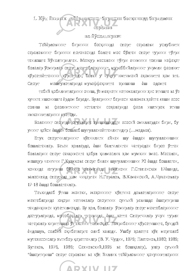 1. Кўп йиллик тайёрловнинг биринчи босқичида бирламчи саралов ва йўналтириш Тайѐрловнинг биринчи босқичида спорт саралови услубияти сараловнинг биринчи поғонасида болага мос бўлган спорт турини тўғри танлашга йўналтирилган. Мазкур масалани тўғри ечимини топиш нафақат болалар-ўсмирлар спорт мактабларининг, мураббийларнинг унумли фаолият кўрсатаѐтганини кўрсатади, балки у чуқур ижтимоий аҳамиятга ҳам эга. Спорт машғулотларида муваффақиятга эришиш ѐш одамга табий қобилиятларини очиш, ўз меҳнати натижаларини ҳис этишга ва ўз кучига ишонишга ѐрдам беради. Буларнинг барчаси келажак ҳаѐтга яхши асос солиш ва фаолиятнинг исталган соҳаларида фаол иштирок этиш имкониятларини яратади. Боланинг спортда ютуқларга эришишидаги асосий омиллардан бири, бу унинг қайси ѐшдан бошлаб шуғулланаѐтганлигидир (…жадвал). Етук спортчиларнинг кўпчилиги айнан шу ѐшдан шуғулланишни бошлаганлар. Баъзи ҳолларда, ѐши белгиланган чегарадан бироз ўтган болаларни спорт секциясига қабул қилмаслик ҳам мумкин эмас. Масалан, машҳур чанғичи Г.Кулякова спорт билан шуғулланишни 20 ѐшда бошлаган, конкида югуриш бўйича олимпиада чемпиони Г.Степанская 17ѐшида, велосипед спортида ном чиқарган Н.Горелов, В.Каменский, А.Чукановлар 17-18 ѐшда бошлаганлар. Таъкидлаб ўтиш жоизки, жаҳоннинг кўпгина давлатларининг спорт мактабларида юқори натижалар спортини сунъий равишда ѐшартириш тенденцияси кузатилмоқда. Бу ҳол, болалар- ўсмирлар спорт мактабларининг дастурларида, мусобақалар тизимида, ѐши катта Спортчилар учун турли чегаралар киритишда ўз аксини топмоқда. Тажрибанинг кўрсатишига, бундай ѐндашув, салбий оқибатларга олиб келади. Ушбу ҳолатга кўп марталаб мутахассислар эътибор қаратганлар (В. У. Чудин, 1976; Платонов,1980; 1986; Бугаков, 1976, 1986; Сахновский,1995 ва бошқалар), улар суъний “ѐшартириш” спорт саралови ва кўп йиллик тайѐрловнинг қонуниятларини 