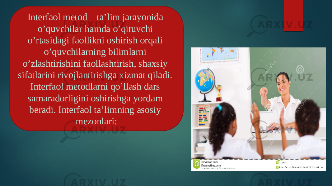  Interfaol metod – ta’lim jarayonida o’quvchilar hamda o’qituvchi o’rtasidagi faollikni oshirish orqali o’quvchilarning bilimlarni o’zlashtirishini faollashtirish, shaxsiy sifatlarini rivojlantirishga xizmat qiladi. Interfaol metodlarni qo’llash dars samaradorligini oshirishga yordam beradi. Interfaol ta’limning asosiy mezonlari: 