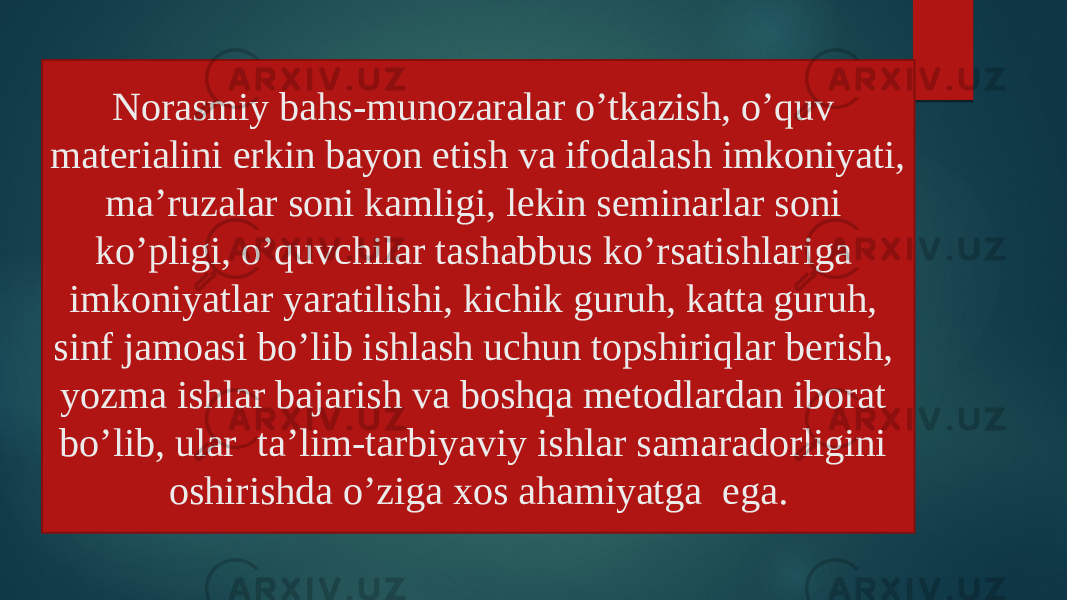 Norasmiy bahs-munozaralar o’tkazish, o’quv materialini erkin bayon etish va ifodalash imkoniyati, ma’ruzalar soni kamligi, lekin seminarlar soni ko’pligi, o’quvchilar tashabbus ko’rsatishlariga imkoniyatlar yaratilishi, kichik guruh, katta guruh, sinf jamoasi bo’lib ishlash uchun topshiriqlar berish, yozma ishlar bajarish va boshqa metodlardan iborat bo’lib, ular ta’lim-tarbiyaviy ishlar samaradorligini oshirishda o’ziga xos ahamiyatga ega. 