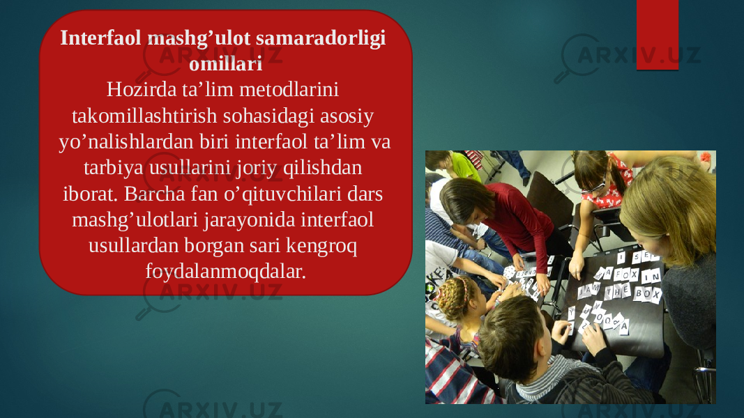 Interfaol mashg’ulot samaradorligi omillari Hozirda ta’lim metodlarini takomillashtirish sohasidagi asosiy yo’nalishlardan biri interfaol ta’lim va tarbiya usullarini joriy qilishdan iborat. Barcha fan o’qituvchilari dars mashg’ulotlari jarayonida interfaol usullardan borgan sari kengroq foydalanmoqdalar. 