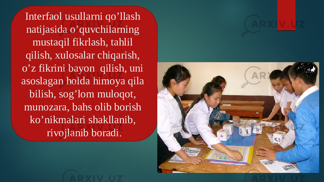 rivojlanib boradi. Interfaol usullarni qo’llash natijasida o’quvchilarning mustaqil fikrlash, tahlil qilish, xulosalar chiqarish, o’z fikrini bayon qilish, uni asoslagan holda himoya qila bilish, sog’lom muloqot, munozara, bahs olib borish ko’nikmalari shakllanib, rivojlanib boradi . 