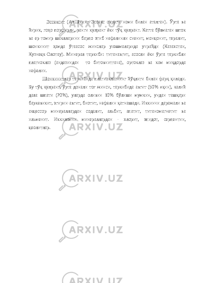  Эссексит (А+Шнинг Эссекс округи номи билан аталган). Ўрта ва йирик, гоҳо порфирли, ранги кулранг ёки тўқ кулранг. Катта бўлмаган шток ва ер томир шаклларини барпо этиб нефелинли сиенит, монцонит, тералит, шонкинит ҳамда ўтаасос жинслар уюшмаларида учрайди (Казахстан, Кузнецк-Олотау). Минерал таркиби: титанавгит, асосли ёки ўрта таркибли плагиоклаз (андезиндан то битовнитгача), ортоклаз ва кам миқдорда нефелин. Шонкинитлар таркибида плагиоклазнинг йўқлиги билан фарқ қилади. Бу тўқ кулранг, ўрта донали тоғ жинси, таркибида авгит (50% яқин), калий дала шпати (20%), уларда оливин 10% бўлиши мумкин, ундан ташқари баркевикит, эгирин-авгит, биотит, нефелин қатнашади. Иккинчи даражали ва акцессор минераллардан содалит, альбит, апатит, титаномагнетит ва ильменит. Иккиламчи минераллардан - хлорит, эпидот, серпентин, цеолитлар. 