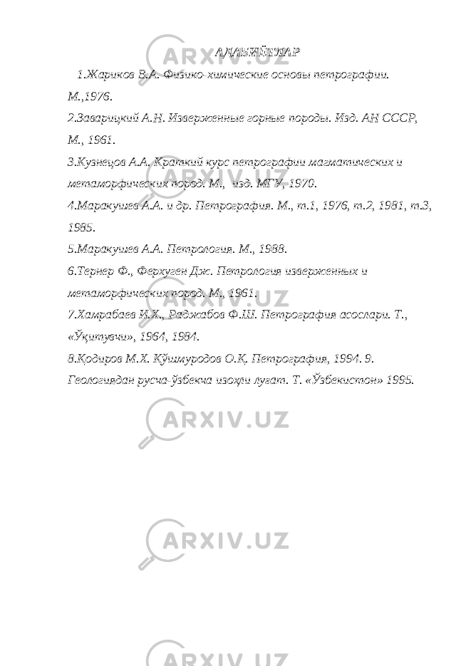 АДАБИЁТЛАР 1.Жариков В.А. Физико-химические основы петрографии. М.,1976. 2.Заварицкий А.Н. Изверженные горные породы. Изд. АН СССР, М., 1961. 3.Кузнецов А.А. Краткий курс петрографии магматических и метаморфических пород. М., изд. МГУ, 1970. 4.Маракушев А.А. и др. Петрография. М., т.1, 1976, т.2, 1981, т.3, 1985. 5. Маракушев А.А. Петрология. М., 1988. 6. Тернер Ф., Ферхуген Дж. Петрология изверженных и метаморфических пород. М., 1961. 7.Хамрабаев И.Х., Раджабов Ф.Ш. Петрография асослари. Т., «Ўқитувчи», 1964, 1984. 8.Қодиров М.Х. Қўшмуродов О.Қ. Петрография, 1994. 9. Геологиядан русча-ўзбекча изоҳли луғат. Т. «Ўзбекистон» 1995. 