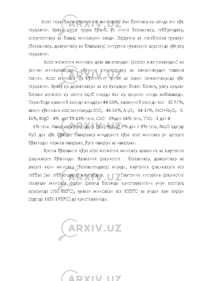  Асос таркибли магматик тоғ жинслари ёки базитлар ер юзида энг кўп тарқалган. Булар катта гуруҳ бўлиб, ўз ичига базальтлар, габброидлар, анортозитлар ва бошқа жинсларни олади. Эффузив ва гипабиссал турлари (базальтлар, долеритлар ва бошқалар) интрузив турларига қараганда кўпроқ тарқалган. Асос магматик жинслар дала шпатлардан (асосан плагиоклаздан) ва рангли минераллардан, кўпинча пироксенлар ва оливинлардан ташкил топган. Асос жинслар Ер пўстининг қитъа ва океан сегментларида кўп тарқалган. Булар ер дарзликлари ва ер ёриқлари билан боғлиқ, улар орқали базальт магмаси ер юзига оқиб чиқади ёки ер қаъриси ичида жойлашади. Таркибида кремний оксиди миқдори 44-53%, алюминий оксиди эса - 10-27%, лекин кўпчилик асос жинсларда SiO 2 - 49-51%, Al 2 O 3 - 14-17%, FeO+Fe 2 O 3 - 6- 15%, MgO - 4% дан 11-13% гача, CaO - 5%дан 14% гача, TiO 2 - 1 дан 4- 5% гача. Ишқорлар йиғиндиси (K 2 O+Na 2 O) 2% дан 7-8% гача, Na 2 O одатда K 2 O дан кўп бўлади. Ишқорлар миқдорига кўра асос жинслар уч қаторга бўланади: нормал ишқорли, ўрта ишқори ва ишқорли. Ҳосил бўлишига кўра асос магматик жинслар вулканик ва плутоник фацияларга бўлинади. Вулканик фациясига - базальтлар, долеритлар ва уларга яқин жинслар (базальтоидлар) киради, плутоник фацияларга эса габбро (ва габброидлар) мансубдир. Плутоник интрузив фациясига таалуқли жинслар юқори флюид босимда кристаллангани учун пастроқ ҳароратда (750-860 о С), вулкан жинслари эса 1000 о С ва ундан ҳам юқори (одатда 1100-1200 о С) да кристалланади. 