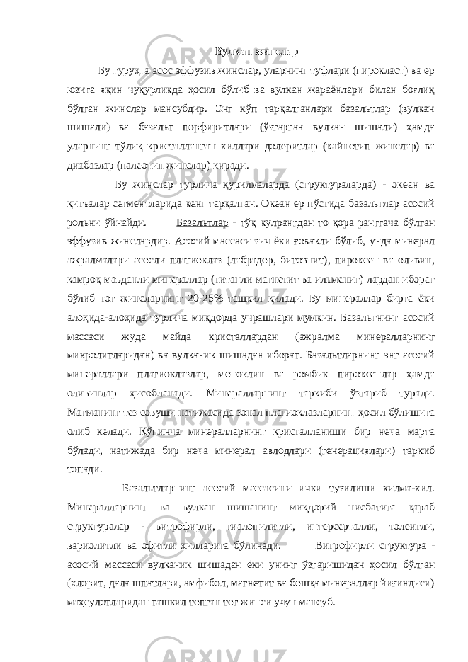 Вулкан жинслар Бу гуруҳга асос эффузив жинслар, уларнинг туфлари (пирокласт) ва ер юзига яқин чуқурликда ҳосил бўлиб ва вулкан жараёнлари билан боғлиқ бўлган жинслар мансубдир. Энг кўп тарқалганлари базальтлар (вулкан шишали) ва базальт порфиритлари (ўзгарган вулкан шишали) ҳамда уларнинг тўлиқ кристалланган хиллари долеритлар (кайнотип жинслар) ва диабазлар (палеотип жинслар) киради. Бу жинслар турлича қурилмаларда (структураларда) - океан ва қитъалар сегментларида кенг тарқалган. Океан ер пўстида базальтлар асосий рольни ўйнайди. Базальтлар - тўқ кулрангдан то қора ранггача бўлган эффузив жинслардир. Асосий массаси зич ёки ғовакли бўлиб, унда минерал ажралмалари асосли плагиоклаз (лабрадор, битовнит), пироксен ва оливин, камроқ маъданли минераллар (титанли магнетит ва ильменит) лардан иборат бўлиб тоғ жинсларнинг 20-25% ташкил қилади. Бу минераллар бирга ёки алоҳида-алоҳида турлича миқдорда учрашлари мумкин. Базальтнинг асосий массаси жуда майда кристаллардан (ажралма минералларнинг микролитларидан) ва вулканик шишадан иборат. Базальтларнинг энг асосий минераллари плагиоклазлар, моноклин ва ромбик пироксенлар ҳамда оливинлар ҳисобланади. Минералларнинг таркиби ўзгариб туради. Магманинг тез совуши натижасида зонал плагиоклазларнинг ҳосил бўлишига олиб келади. Кўпинча минералларнинг кристалланиши бир неча марта бўлади, натижада бир неча минерал авлодлари (генерациялари) таркиб топади. Базальтларнинг асосий массасини ички тузилиши хилма-хил. Минералларнинг ва вулкан шишанинг миқдорий нисбатига қараб структуралар - витрофирли, гиалопилитли, интерсерталли, толеитли, вариолитли ва офитли хилларига бўлинади. Витрофирли структура - асосий массаси вулканик шишадан ёки унинг ўзгаришидан ҳосил бўлган (хлорит, дала шпатлари, амфибол, магнетит ва бошқа минераллар йиғиндиси) маҳсулотларидан ташкил топган тоғ жинси учун мансуб. 