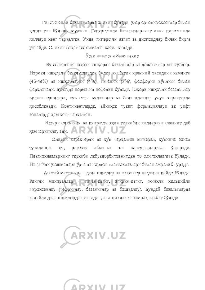  Гиперстенли базальтларда оливин бўлади, улар ортопироксенлар билан қопланган бўлиши мумкин. Гиперстенли базальтларнинг икки пироксенли хиллари кенг тарқалган. Унда, гиперстен авгит ва диопсидлар билан бирга учрайди. Оливин фақат ажралмалар ҳосил қилади. Ўрта ишқорли базальтлар Бу жинсларга юқори ишқорли базальтлар ва долеритлар мансубдир. Нормал ишқорли базальтлардан булар нисбатан кремний оксидини камлиги (45-49%) ва ишқорларни (4%), титанни (2%), фосфорни кўплиги билан фарқланади. Буларда норматив нефелин бўлади. Юқори ишқорли базальтлар вулкан ороллари, сув ости вулканлар ва баландликлар учун характерли ҳисобланади. Континентларда, айниқса трапп формациялари ва рифт зоналарда ҳам кенг тарқалган. Илгари оливинли ва пикритга яқин таркибли хилларини океанит деб ҳам юритилар эди. Оливин характерли ва кўп тарқалган минерал, кўпинча зонал тузилишга эга, роговая обманка эса керсутитларгача ўзгаради. Плагиоклазларнинг таркиби лабрадорбитовнитдан то олигоклазгача бўлади. Натрийли уюшмалари ўрта ва нордон плагиоклазлари билан ажралиб туради. Асосий массасида - дала шпатлар ва акцессор нефелин пайдо бўлади. Рангли минераллар - титан-авгит, эгирин-авгит, жиякли кальцийли пироксенлар (тефритлар, базанитлар ва бошқалар). Бундай базальтларда калийли дала шпатлардан санидин, анортоклаз ва камроқ альбит бўлади. 